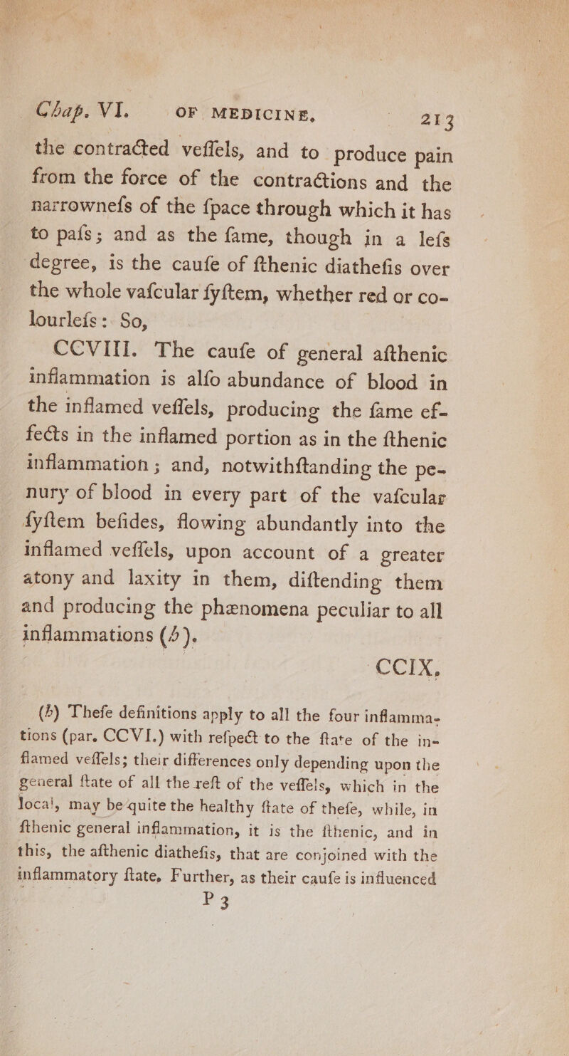 the contracted veffels, and to produce pain from the force of the contractions and the narrownefs of the fpace through which it has to país; and as the fame, though in a leís degree, is the caufe of fthenic diathefis over the whole vafcular fyftem, whether red or co- lourleís :. So, CCVIII. The caufe of general afthenic inflammation is alfo abundance of blood in the inflamed veflels, producing the fame ef- fects in the inflamed portion as in the fthenic inflammation ; and, notwithftanding the pe- nury of blood in every part of the vafcular dyftem befides, flowing abundantly into the inflamed veffels, upon account of a greater atony and laxity in them, diftending them and producing the phenomena peculiar to all inflammations (4). ‘CCIX, (4) Thefe definitions apply to all the four inflamma- tions (par. CCVI.) with refpeét to the ftate of the in- flamed veffels; their differences only depending upon the general ftate of all the reft of the veffels, which in the loca!, may be quite the healthy ftate of thefe, while, in fthenic general inflammation, it is the fthenic, and in this, the afthenic diathefis, that are conjoined with the inflammatory ftate, Further, as their caufe is influenced P3