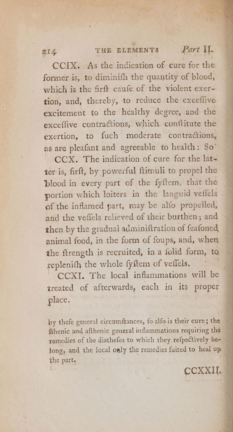 CCIX. As the indication of cure for the former is, to diminifh the quantity of blood, which is the firft caufe of the violent exer- tion, and, thereby, to reduce the excefüive excitement to the healthy degree, and the exceffive contractions, which. conflitute the exertion, to fuch moderate contractions, as are pleafant and agreeable to health: So’ CCX. The indication of cure for the lat- ter is, firft, by powerful ftimuli to propel the blood in every part of the fyftem, that the of the inflamed part, may be alfo propelled, — and the veflels relieved of their burthen; and | then by the gradual adminiftration of feafoned . animal fed; 3 in the form of foups, and, when ihe ftrength is recruited, in a folid form, to replenith the whole fyftem of veficls. — ^ ai  CCXI. The local inflammations will be - ireated of afterwards, each | in its EPA 3 m ! | by thefe crue circumftances, fo alfo is their cure; the D. fthenic and afthenic general inflammations requiring the remedies of the diathefes to which they refpectively be- 4 | long, and the local only the remedies fuited to heal up | the parti | OE. CCXXIIL