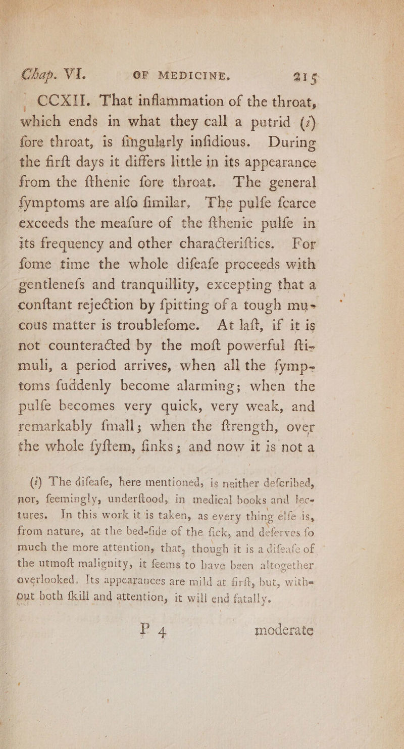 CCXII. That inflammation of the throat, which ends in what they call a putrid (7) - fore throat, is fingularly infidious. During the firft days it differs little in its appearance from the fthenic fore throat. The general fymptoms are alfo fimilar, The pulfe fcarce exceeds the meafure of the fthenic pulfe in its frequency and other characteriftics. For fome time the whole difeafe proceeds with gentlenefs and tranquillity, excepting that a conftant rejection by fpitting of a tough mu- cous matter is troublefome. At laft, if it is not counteracted by the moít powerful fti- muli a period arrives, when allthe fymp- toms fuddenly become alarming; when the pulfe becomes very quick, very weak, and remarkably fmall; when the ftrength, over the whole fyftem, finks; and now it is not a (:?) The difeafe, here mentioned, is neither defcribed, nor, feemingly, underflood, in medical books and lec- tures, In this work it is taken, as every thing elfe is, from nature, at the bedefide of the fick, and deferves fo much the more attention, that, t though it is a difeafe of. the utmoft malignity, it feems to have been altogether . overlooked. Its appearances are mild at firfl ft, but, withe but both fkili and attention, it will end fatally. P4 | moderate