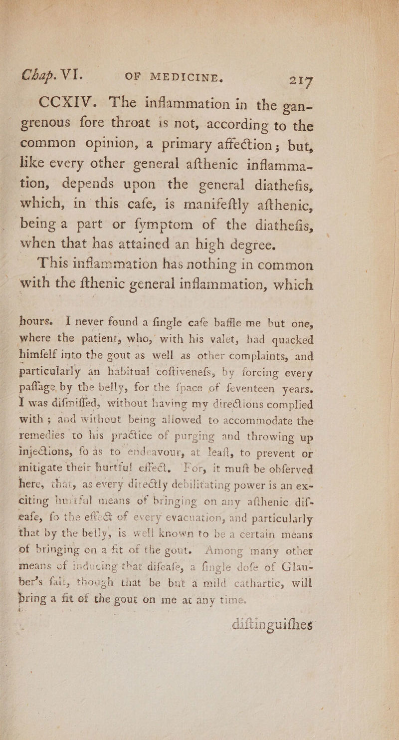 grenous fore throat is not, according to the common opinion, a primary affection; but, like every other general afthenic inflamma- tion, depends upon the general diathefis, which, in this cafe, is manifeftly afthenic, being a part or fymptom of the diathefis, when that has attained an high degree. — This inflammation has nothing i in common with the fthenic general inflammation, which hours. I never found a fingle cafe baffle me but one, where the patient, who, with his valet, had quacked himfelf i into the gout as well as other complaints, and particularly an habitual coftivenefs, by forcing ever ry paffage by the belly, for the fpace of feventeen years. I was di fmiffed, sitet 1 having my directions complied with ; and without being allowed to accommodate the 1 remedies to his practice of purging and throwing up injections, fo as to endeavour, at leaíl, to prevent or mitigate their hurtful effe&amp;, For, it muft be obferved here, that, as every directly debilitating power is an ex- citing huiiful means of bringing on any afthenic dif- eafe, fo the eft«&amp; of every evacuation, and particularly that | DY the bel! ME is. well | known to be a certain means of DUM on a fit of the gout. Among many other means of indc cing that difeafe, a fingle dofe of Glau- ber's falt, though that be but a mild cathartic, will bring a wk of the au on me at any time. a