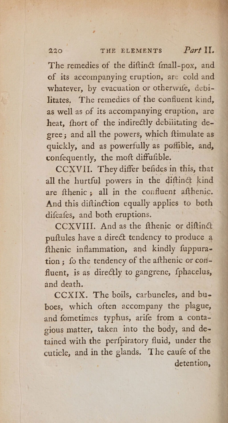 The remedies of the diftin&amp; fmall-pox, and of its accompanying eruption, are cold and whatever, by evacuation or otherwife, debi- litates. ‘The remedies of the confluent kind, as well as of its accompanying eruption, are heat, fhort of the indirectly debiütating de- gree; and all the powers, which ftimulate as quickly, and as powerfully as poffible, and, confequently, the moft diffufible. CCXVII. They differ befides in this, that all the hurtful powers in the diftin&amp; kind difeafes, and both eruptions, J CCXVIII. And as the fthenic or diftin&amp; puftules have a direct tendency to produce a fthenic inflammation, and kindly fuppura- tion ; fo the tendency of the afthenic or con- fluent, is as directly to gangrene, {phacelus, and death. CCXIX. The boils, carbuncles, and bu- boes, which often accompany the plague, and fometimes typhus, arife from a conta- gious matter, taken into the body, and de- tained with the perfpiratory fluid, under the cuticle, and in the glands. The caufe of the i | detention,