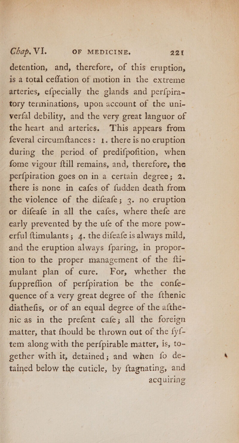 detention, and, therefore, of this eruption, is a total ceffation of motion in the extreme arteries, efpecially the glands and perfpira- _ tory terminations, upon account of the uni- verfal debility, and the very great languor of the heart and arteries. This appears from - feveral circumftances: 1. there is no eruption during the period of predifpofition, when fome vigour {till remains, and, therefore, the perfpiration goes on in a certain degree; 2. there is none in cafes of fudden death from the violence of the difeafe; 3. no eruption or difeafe in all the cafes, where thefe are early prevented by the ufe of the more pow- erful ftimulants; 4. the difeafe is always mild, - and the eruption always fparing, in propor- tion to the proper management of the íti- mulant plan of cure. For, whether the fuppreflion of perfpiration be the confe- quence of a very great degree of the fthenic diathefis, or of an equal degree of the afthe- nicas in the prefent cafe; all the foreign matter, that fhould be thrown out of the fyf- tem along with the perfpirable matter, is, to- gether with it, detained; and when fo de- tained below the cuticle, by ftagnating, and : acquiring