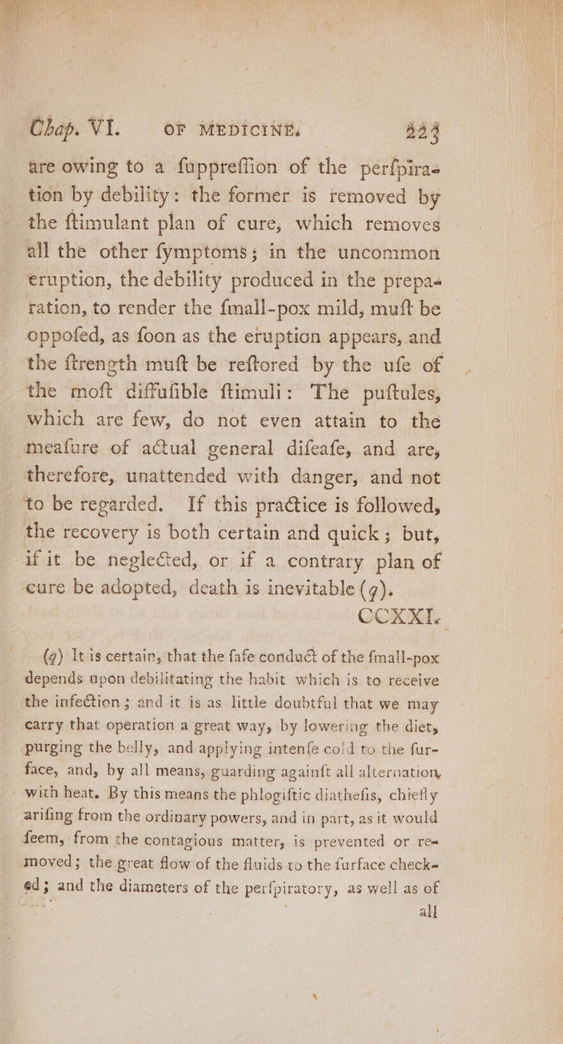 are owing to a fuppreffion of the perfpira- tion by debility: the former is removed by the ftimulant plan of cure, which removes eruption, the debility produced in the prepa- ration, to render the fmall-pox mild, muft be oppofed, as foon as the eruption appears, and the ftreneth mutt be reftored by the ufe of the moft diffufible ftimuli: The puftules, which are few, do not even attain to the meafure of actual general difeafe, and are, therefore, unattended with danger, and not utbs. fiegletted, ora. a contrary plan of cure be adopted, death is inevitable (4). | CCXXI. (7) It 1s certain, that the fafe conduct of the fmall-pox depends upon debilitating the habit which is to receive the infection ; and it is as little doubtful that we may carry that operation a great way, by lowering the diet, purging the belly, and applying intenfe co!d to the fur- face, and, by all means, guarding againft all alternation, with heat. By this means the phlogiftic diathefis, chiefly arifing from the ordinary powers, and in part, as it would teem, from the contagious matter, is prevented or re- éd; and the diameters of the perfpiratory, as well as of P. all