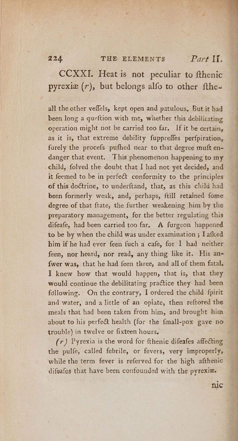 CCXXI. Heat is not peculiar to fthenic all the other veffels, kept open and patulous. But it had been long a queftion with me, whether this debilitating operation might not be carried too far. lf it be certain, as it 1s, that extreme debility fuppreffes perfpiration, furely the procefs pufhed near to that degree muft en- danger that event. This phenomenon happening to my it feemed to be in perfect conformity to the principles of this doctrine, to underftand, that, as this child had degree of that ftate, the further weakening him by the preparatory management, for the better regulating this difeafe, had been carried too far. A furgeon happened to be by when the child was under examination ; I afked him if he had ever feen fuch a cafe, for I had neither feen, nor heard, nor read, any thing like it. His an- Íwer was, that he had feen three, and all of them fatal. I knew how that would happen, that is, that they would continue the debilitating practice they had been following. On the contrary, I ordered the child fpirit and water, and a little of an opiate, then reftored the meals that had been taken from him, and brought him about to his perfe&amp; health (for the fmall- “pox gave no trouble) in twelve or fixteen hours, (7) Pyrexia is the word for fthenic difeafes affecting the pulfe, called febrile, or fevers, very improperly, while the term fever is referved for the high afthenic difeafes that have been confounded with the pyrexia. nic