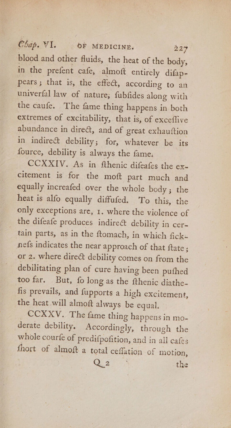 blood and other fluids, the heat of the body, in the prefent cafe, almoft entircly difap- pears ; that is, the effec, according to an univerfallaw of nature; fubfides along with the caufe. The fame thing happens in both extremes of excitability, that is, of exceflive abundance in dire&, and of great exhauftion in indirec& debility; for, whatever be its Íource, debility is always the fame. CCXXIV. As in fthenic difeafes the ex- citement is for the moít part much and equally increafed over the whole body; the heat is alfo equally diffufed. To this, the only exceptions are, 1. where the violence of the difeafe produces indirect debility in cer- tain parts, as in the ftomach, in which fick- nefs indicates the near approach of that ftate ; |. Or 2. where direct debility comes on from the debilitating plan of cure having been pufhed too far. But, fo long as the fthenic diathe- fis prevails, and fupports a high excitement, the heat will almoft always be equal. . CCXXV. The fame thing happens in mo- derate debility. Accordingly, through the whole courfe of predifpofition, and in all cafes fhort of almoft a total ceffation of motion,