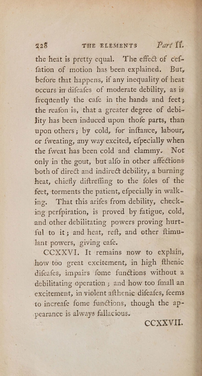 the heat is pretty equal. ‘The effe& of cef- . fation of motion has been explained. But, occurs im difeafes of moderate debility, as is frequently the cafe in the hands and feet; the reafon is, that a greater degree of debi- jity has been induced upon thofe parts, than upon others; by cold, for inftamce, labour, or fweating, any way excited, efpecially when only in the gout, but alfo in other affections both of dire& and indire& debility, a burning heat, chiefly diftreffing to the íoles of the feet, torments the patient, efpecially in walk- ing. That this arifes from debility, check- ing perfpiration, is proved by fatigue, cold, and other debilitating powers proving hurt- to it; and heat, reft, and other ftimu- ant powers, giving cafe. CCXXVI. It remains now to explain, how too great excitement, in high fthenic difeafes, impairs fome functions without a debilitating operation ; and how too fmall an excitement, in violent afthenic difeafes, feems to increafe fome functions, though the ap- pearance is always fallacious. CCXXVII. =. ee ae oe ee a eS ——«A_- Se ee -3 cru CORAM ee má