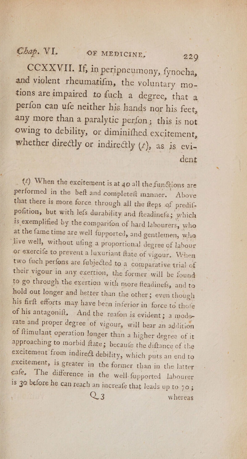 COAX VIT. 16.3 » IN peripneumony, fynocha, and violent rheumatifm, the voluntary mo- tions are impaired to fuch a degree, that a períon can ufe neither his bands nor his feet, any more than a paralytic perfon ; this i is not owing to debility, Or diminifhed. excitement, whether directly or indirectly (f), as is evi- dent (/) When the excitement is at 40 all the fun&ions are performed in the beft and completeft manner. Above that there is more force through all the fteps of predit- pofition, but with lefs durability and fteadinefs ; which is exemplified by the comparifon of hard la! abourers, who at the fame time are well fupported, and gentlemen, whe ‘live well, without ufing a proportional degree of labour or exercife to prevent a luxuriant ftate of vigour. When two fuch perfons are fubjected to à comparative trial of their vigour in any exertion, the former will be found to go through the exertion with more fteadinefs, and to hold c out longer and better than the other; even though his firft efforts may have been inferior in force to thote of his antagonilt, And the reafon is evident ; a mode tate and proper degree of vigour, will bear an addition of ftimulant « operation longer than a bi; gher degree of it approaching to morbid ftate; becauíe the diftance of the - excitement’ from indire& debility, which puts an end to excitement, is greater in the former than in the latter cafe, The difference in the well. fupported labourer 1s 30 before he can reach an increafe that leads up to 70; Q 3 whereas