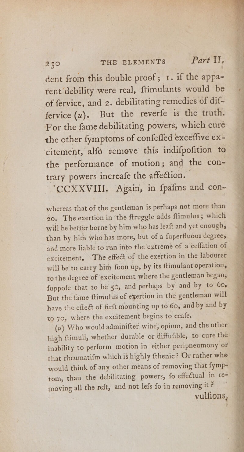 dent from this double proof; 1. if the appa- of fervice, and 2. debilitating remedies of dif- fervice (zy). But the reverfe is the truth. For the fame debilitating powers, which cure the other fymptoms of confeffed exceffive ex- citement, alfo remeve this indifpofition to the performance of motion; and the con- trary powers increafe the affection. | 'CCXXVIII. Again, in fpafms and con- whereas that of the gentleman is perhaps not more than 20. The exertion in the ftruggle adds ftimulus; which will be better borne by him who has leaft and yet enough; than by him who has more, but of a fuperfluous degree; and more liable to run into tlie extreme of a ceffation of excitement, The effe& of the exertion in the labourer will be to carry him foon up, by its ftimulant operation, to the degree of excitement where the gentleman began; fuppofe that to be 50, and perhaps by and by to 60, But the fame ftimulus of exertion in the gentleman will have the effect of firft mounting up to 60, and by and by to 70, where the excitement begins to ceafe. (#) Who would adminifter wine, opium, and the other high ftimuli, whether durable or diffufible, to cure the inability to perform motion in either peripneumony or that rheumatifm which is highly fthenic? Or rather who would think of any other means of removing that fymp- tom, than the debilitating powers, fo effe€tual in re= moving all the reft, and not lefs fo in removing it? | vulfions,