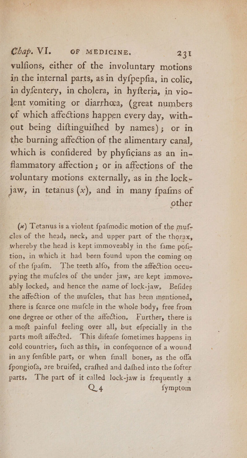 vulfions, either of the involuntary motions in the internal parts, asin dyfpepfia, in colic, in dyfentery, in cholera, in hyfteria, in vio- lent vomiting or diarrhoea, (great numbers of which affections happen every day, with- out being diftinguifhed by names); or in the burning affection of the alimentary canal, which is confidered by phyficians as an. in- flammatory affection; or in affections of the voluntary motions externally, as in the lock - Jaw, in tetanus (x), and in many fpafms of | |. gther (4) Tetanus is a violent fpafmodic motion of the muf- cles of the head, neck, and upper part of the thorax, whereby the head is kept immoveably in the fame pofi- tion, in which it had been found upon the coming on of the fpafm. The teeth alfo, from the affection occu- pying the mufcles of the under jaw, are kept immove- ably locked, and hence the name of lock-jaw, Befideg the affection of the mufcles, that has been mentioned, there is {carce one mufcle in the whole body, free from one degree or other of the affection, Further, there is a moft painful feeling over all, but efpecially in the parts moft affected. This difeafe fometimes happens in cold countries, fuch as this, in confequence of a wound in any fenfible part, or when fmall bones, as the offa fpongiofa, are bruifed, crafhed and dafhed into the fofter parts, The part of it called lock-jaw is frequently a QA fymptom