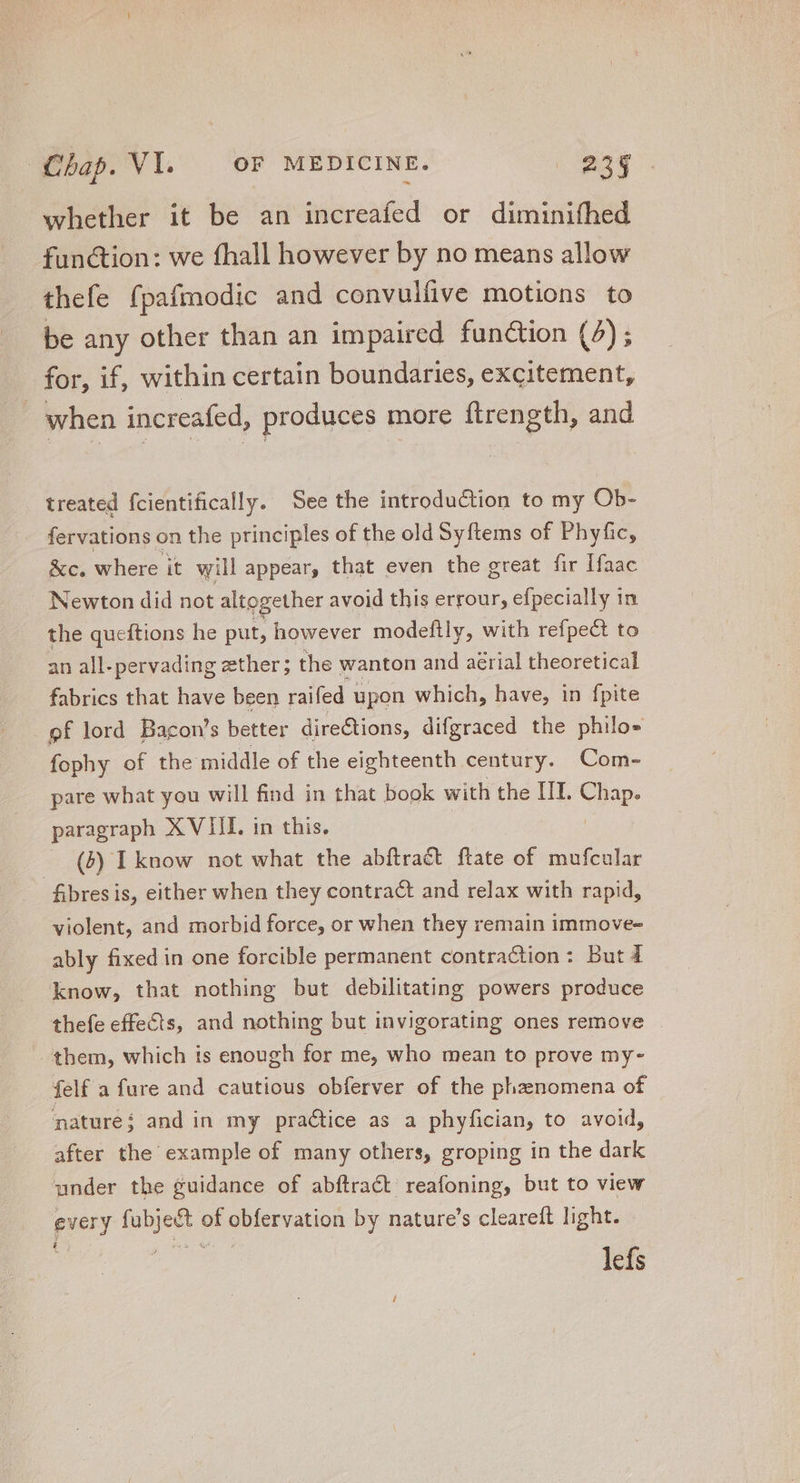 whether it be an increafed or diminifhed fun&amp;ion: we fhall however by no means allow thefe fpafmodic and convulüve motions to be any other than an impaired function (4) ; for, if, within certain boundaries, excitement, when increafed, produces more ftrength, and treated fcientifically. See the introduction to my Ob- fervations on the principles of the old Syftems of Phyfic, &amp;c. where it will appear; that even the great fir Ifaac Newton did not altogether avoid this errour, efpecially in the queftions he put, however modeftly, with refpect to an all-pervading ether; the wanton and aérial theoretical fabrics that have been raifed upon which, have, in fpite of lord Bacon's better dire&amp;ions, difgraced the philo- fophy of the middle of the eighteenth century. Com- pare what you will find in that book with the III. «pop paragraph XVIII. in this. — (6) IL know not what the abftract ftate of mufcular fibres is, either when they contra&amp;t and relax with rapid, violent, and morbid force, or when they remain immove- ably fixed in one forcible permanent contraction: But d know, that nothing but debilitating powers produce thefe effects, and nothing but invigorating ones remove | them, which is enough for me, who mean to prove my- felf a fure and cautious obferver of the phenomena of ature; and in my practice as a phyfician, to avoid, after the example of many others, groping in the dark under the guidance of abftract reafoning, but to view every po. of pasion by nature’s cleareft light. lefs i