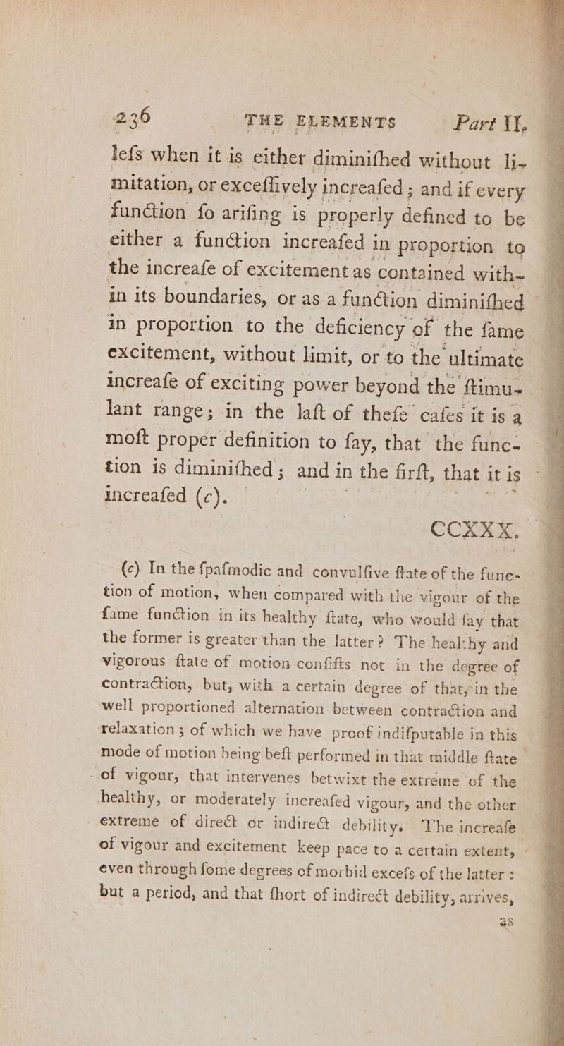 lefs when it is either diminifhed without li. mitation, or exceflively increafed ; and if every function fo arifing is properly defined to be either a function increafed i 1n proportion tg the increafe of excitement as contained with- in proportion to the deficiency of the fame excitement, without limit, or to the ultimate lant range; in the laft of thefe cafes it is a moft proper definition to fay, that the func- tion is diminifhed ; ; and in 2 the hirft, that it is increafed (c). | CCXXK. (c) In the fpafmodic and convulfive ftate of the func- tion of motion, when compared with the vigour of the fame function in its healthy ftate, who would fay that the former is greater than the latter? The heal: hy and vigorous ftate of motion confifts not in the degree of contraction, but, with a certain degree of that, in the well proportioned alternation between contraction and relaxation ; of which we have proof indifputable in this -of vigour, that intervenes betwixt the extreme of the healthy, or moderately increafed vigour, and the other of vigour and excitement keep pace to a certain extent, even through fome degrees of morbid excefs of the latter : but a period, and that fhort of indirect debility; arrives, as ^