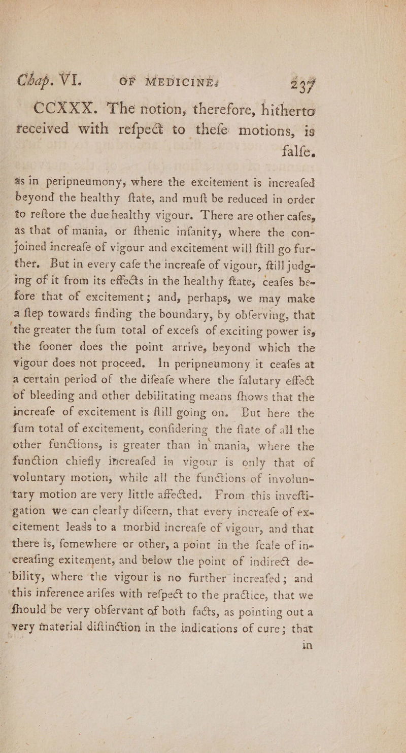 CCXXX. The notion, therefore, hitherto received with refpect to theíe motions, is falfe, as in peripneumony; where the excitement is increafed beyond the healthy flate, and muft be reduced in order to reftore the due healthy vigour. There are other cafes, as that of mania, or fthenic infanity, where the con- joined increafe of vigour and excitement wil! ftill go fur- ther. But in every cafe the increafe of vigour, ftill judg- | ing of it from its effects in the healthy ftate, ceafes be- fore that of excitement; and, perhaps, we may make a ftep towards finding the boundary, by obferving, that 'the greater the fum total of excefs of exciting power isy the fooner does the point arrive, beyond which the vigour does not proceed. In peripneumony it ceafes at a certain period of the difeafe where the falutary effect of bleeding and other debilitating means fhows that the increafe of excitement is flill going on. But here the fum total of excitement, confidering the flate of all th other functions, is greater than in mania, where the function chiefly increafed in vigour is only that of voluntary motion, while all the functions of involun- tary motion are very little affected. From this invefti- gation we can clearly difcern, that every increafe of ex- citement leads to a morbid increafe of vigour, and that there is, fomewhere or other, a point in the fcale of in- ereafing exitement, and below the point of indire&amp;t de- ‘bility, where the vigour is no further increafed ; and this inference arifes with refpect to the practice, that we fhould be very obfervant of both facts, as pointing out a very material diftinction in the indications of cure; that ; in
