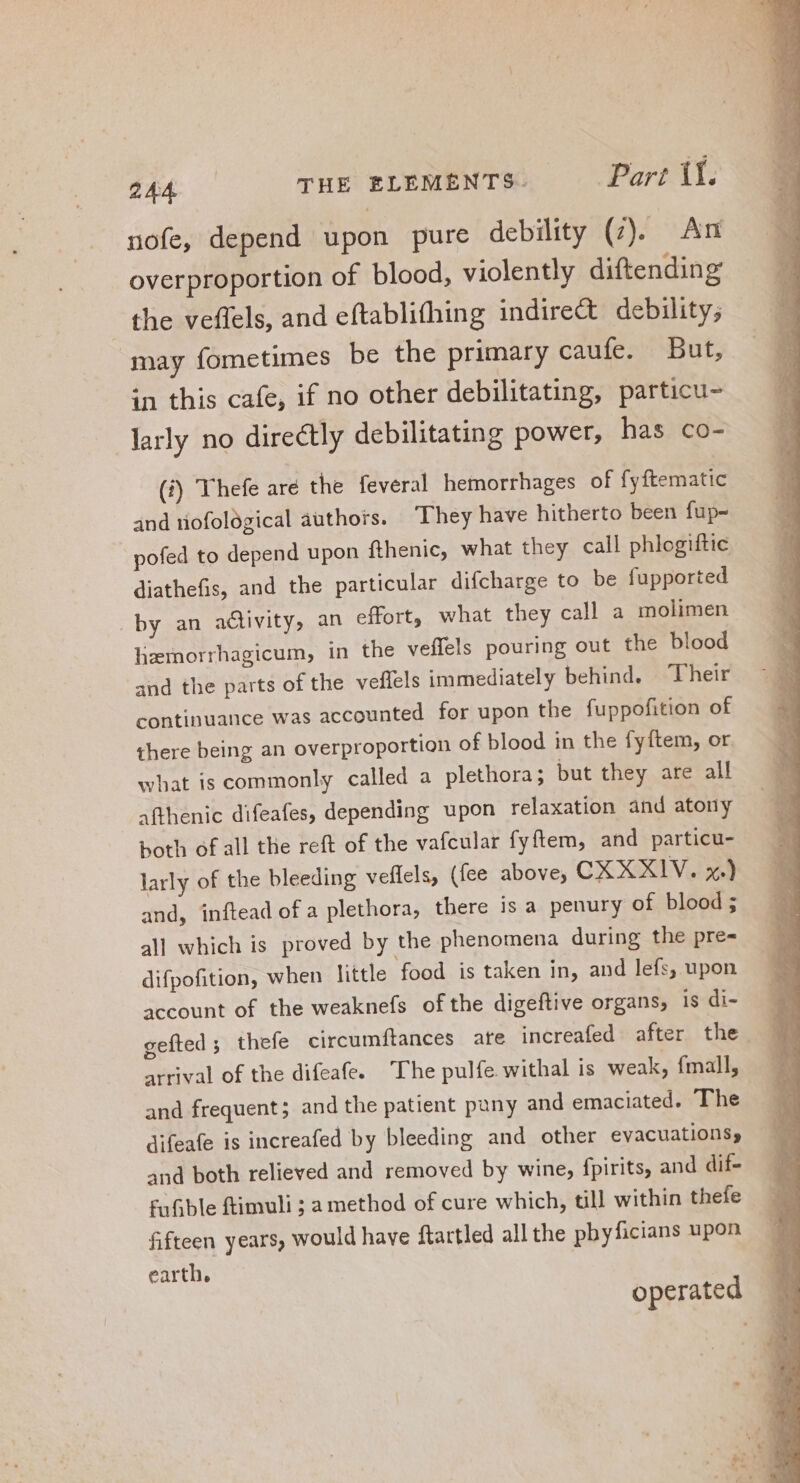 nofe, depend upon pure debility (7). An overproportion of blood, violently diftending the veffels, and eftablifhing indire&amp; debility; may fometimes be the primary caufe. But, in this cafe, if no other debilitating, particu- larly no directly debilitating power, has co- (i) Thefe aré the feveral hemorrhages of fyftematic and tiofological authors. They have hitherto been fup- pofed to depend upon fthenic, what they call phlogiftic diathefis, and the particular difcharge to be fupported by an activity, an effort, what they call a molimen lizernorrhagicum, in the veffels pouring out the blood and the parts of the veffels immediately behind. Their continuance was accounted for upon the fuppofition of there being an overproportion of blood in the fyftem, or. what is commonly called a plethora ; but they are all afthenic difeafes, depending upon relaxation and atony both of all tlie reft of the vafcular fyftem, and particu- larly of the bleeding veffels, (fee above, CXXXIV. x.) and, inftead of a plethora, there is a penury of blood; all which is proved by the phenomena during the pre- difpofition, when little food is taken in, and lefs; upon account of the weaknefs ofthe digeftive organs, is di- gefted ; thefe circumftances are increafed after the arrival of the difeafe. The pulfe withal is weak, fmall, and frequent; and the patient pany and emaciated. The difeafe is increafed by bleeding and other evacuations, and both relieved and removed by wine, fpirits, and dif- fufible ftimuli ; a method of cure which, till within thefe fifteen years, would have ftartled all the phyficians upon earth, operated