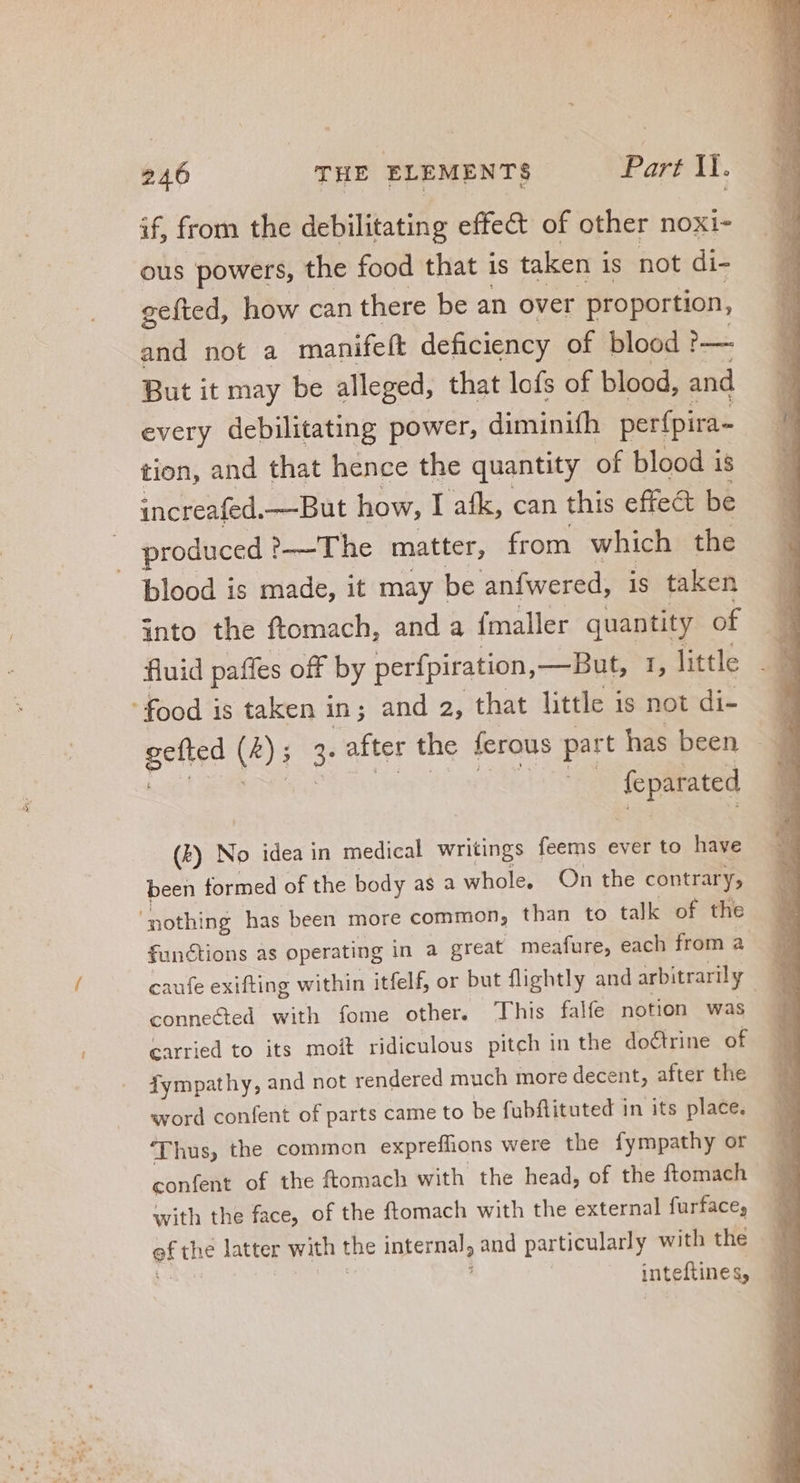 if, from the debilitating effect of other noxi- ous powers, the food that is taken i is not di- gefted, how can there be an over proportion, and not a manifeft deficiency of blood ?— But it may be alleged, that lofs of blood, and every debilitating power, diminifh perfpira- tion, and that hence the quantity of blood is increafed. —But how, I afk, can this effect be blood is made, it may be anfwered, is taken into the ftomach, and a fmaller quantity of fluid paffes off by perfpiration,— But, 1, little gefted (4) ; 3- after the ferous part has been Mab UE ROS i feparated (b) No idea in medical writings feems ever to have been formed of the body as a whole, On the contrary, functions as operating in a great meafure, each from a connected with fome other. ‘This falfe notion was carried to its moit ridiculous pitch in the doctrine of fympathy, and not rendered much more decent, after the word confent of parts came to be fubflituted in its place. ‘Thus, the common expreflions were the fympathy or confent of the ftomach with the head, of the ftomach with the face, of the ftomach with the external furface; of the latter with the internal, and particularly with the — - inteftines,