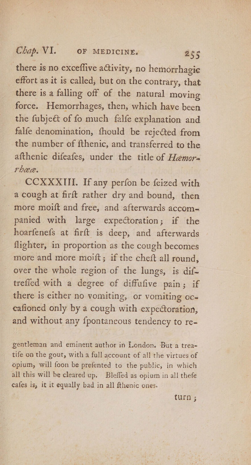there is no exceffive activity, no hemorrhagie effort as it is called, but on the contrary, that there is a falling off of the natural moving force. Hemorrhages, then, which have been the fubjeé&amp; of fo much falfe explanation and falfe denomination, fhould be rejected from the number of fthenic, and transferred to the afthenic difeafes, under the title of Hemora rhee. CCXXXIII. If any perfon be feized with a cough at firít rather dry and bound, then more moift and free, and afterwards accom= panied with large expectoration; if the hoarfenefs at firít is deep, and afterwards flighter, in proportion as the cough becomes more and more moift ; if the cheft all round, over the whole region of the lungs, is dif- trefled with a degree of diffufive pain; if there is either no vomiting, or vomiting oc- cafioned only by a cough with expectoration, and without any fpontaneous tendency to re- gentleman and eminent author in London. But a trea- tife on the gout, with a full account of all the virtues of opium, will foon be prefented to the public, in which all this will be cleared up. Bleffed as opium in all thefe cafes is, it it equally bad in all fthenic ones. turn ;