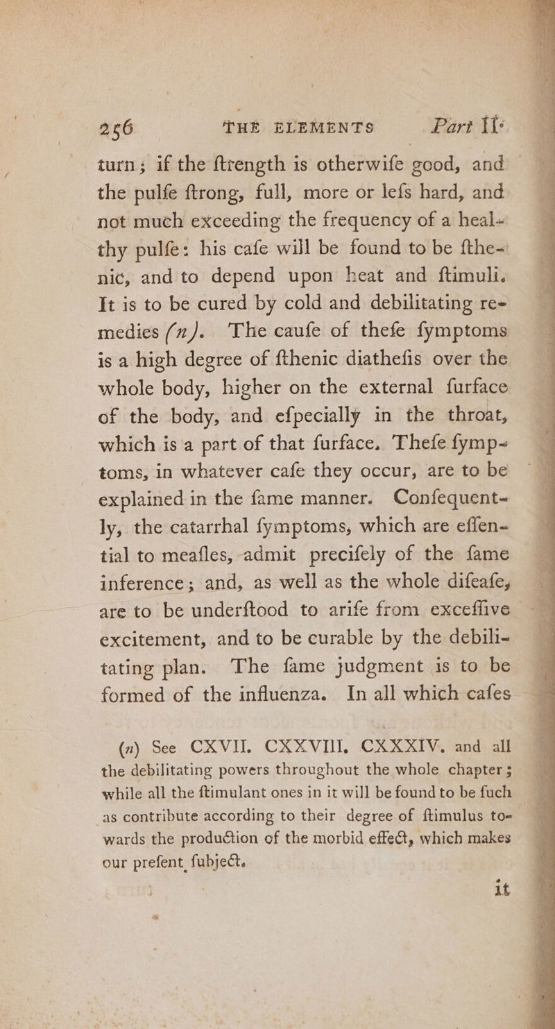 turn; if the ftrength 1s otherwife good, and the pulfe ftrong, full, more or lefs hard, and not much exceeding the frequency of a heal- thy pulfe: his cafe will be found to be fthe~ nic, and to depend upon heat and ftimuli. It is to be cured by cold and debilitating re- medies (x). The caufe of thefe fymptoms is a high degree of fthenic diathefis over the whole body, higher on the external furface of the body, and efpecially in the throat, which is a part of that furface, Thefe fymp- toms, in whatever cafe they occur, are to be explained in the fame manner. Confequent- ly, the catarrhal fymptoms, which are effen- tial to meafles, admit precifely of the fame inference; and, as well as the whole difeafe, are to be underftood to arife from exceffive | excitement, and to be curable by the debili- tating plan. The fame judgment is to be formed of the influenza. In all which cafes (n) See CXVII. CXXVIII, CXXXIV, and all the debilitating powers throughout the whole chapter; while all the ftimulant ones in it will be found to be fuch as contribute according to their degree of ftimulus to- wards the production of the morbid effect, which makes our prefent, fubject, if
