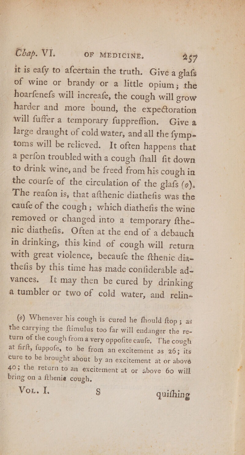 it is eafy to afcertain the truth. Givé a glafs of wine or brandy or a little opium; the hoarfenefs will increafe, the cough will grow harder and more bound, the expectoration will füffer a temporary fuppreffion. Give a large draught of cold water, and all the fymp- toms will be relieved. It often happens that a perfon troubled with a cough (hall fit down to drink wine, and be freed from his cough in the courfe of the circulation of the glafs (o), The reafon is, that afthenic diathefis was the caufe of the cough; which diathefis the wine removed or changed into a temporary fthe- nic diathefis, Often at the end of a debauch in drinking, this kind of cough will return with great violence, becaufe the fthenic dia- thefis by this time has made confiderable ad- vances. It may then be cured by drinking a tumbler or two of cold water, and relin« (0) Whenever his cough is cured he fhould {top ; as the carrying the ftimulus too far will endanger the re- turn of the cough from a very oppofite caufe, The cough at firft, fuppofe, to be from an excitemént as 26; its cure to be brought about by an excitement at or abové 40; the return to an excitement at or above 60 will bring on a fthenie cough. Vor. I. | $8 quifhin g