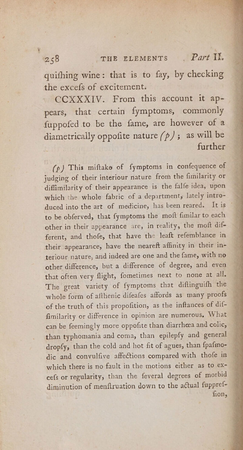 quifhing wine: that is to fay, by checking the excefs of excitement. CCXXXIV. From this account it ap- pears, that certain fymptoms, commonly fuppofed to be the fame, are however of a diametrically oppofite nature (/?/ ; as will be further (p) This miftake of fymptoms in confequence of judging of their interiour nature from the fimilarity or difimilarity of their appearance is the fale idea, upon which the whole fabric of a department; lately intro- to be obferved, that fymptoms the moft fimilar to each other in their appearance are, in reality, the moft dif- ferent, and thofe, that have the leaft refemblance in their appearance, have the neareft affinity in their in- teriour nature, and indeed are one and the fame, with no other difference, but a difference of degree, and even that often very flight, fometimes next to none at all. The great variety of fymptoms that diftinguifh the whole form of afthenic difeafes affords as many proofs of the truth of this propofition, as the inftances of dif- fimilarity or difference in opinion are numerous, What can be feemingly more oppofite than diarrheea and colic, than typhomania and coma, than epilepfy and general dropfy, than the cold and hot fit of agues, than fpafmo- dic and convulfive affections compared with thofe in which there is no fault in the motions either as to ex- cefs or regularity, than the feveral degrees of morbid diminution of menftruation down to the actual fuppref- fon,