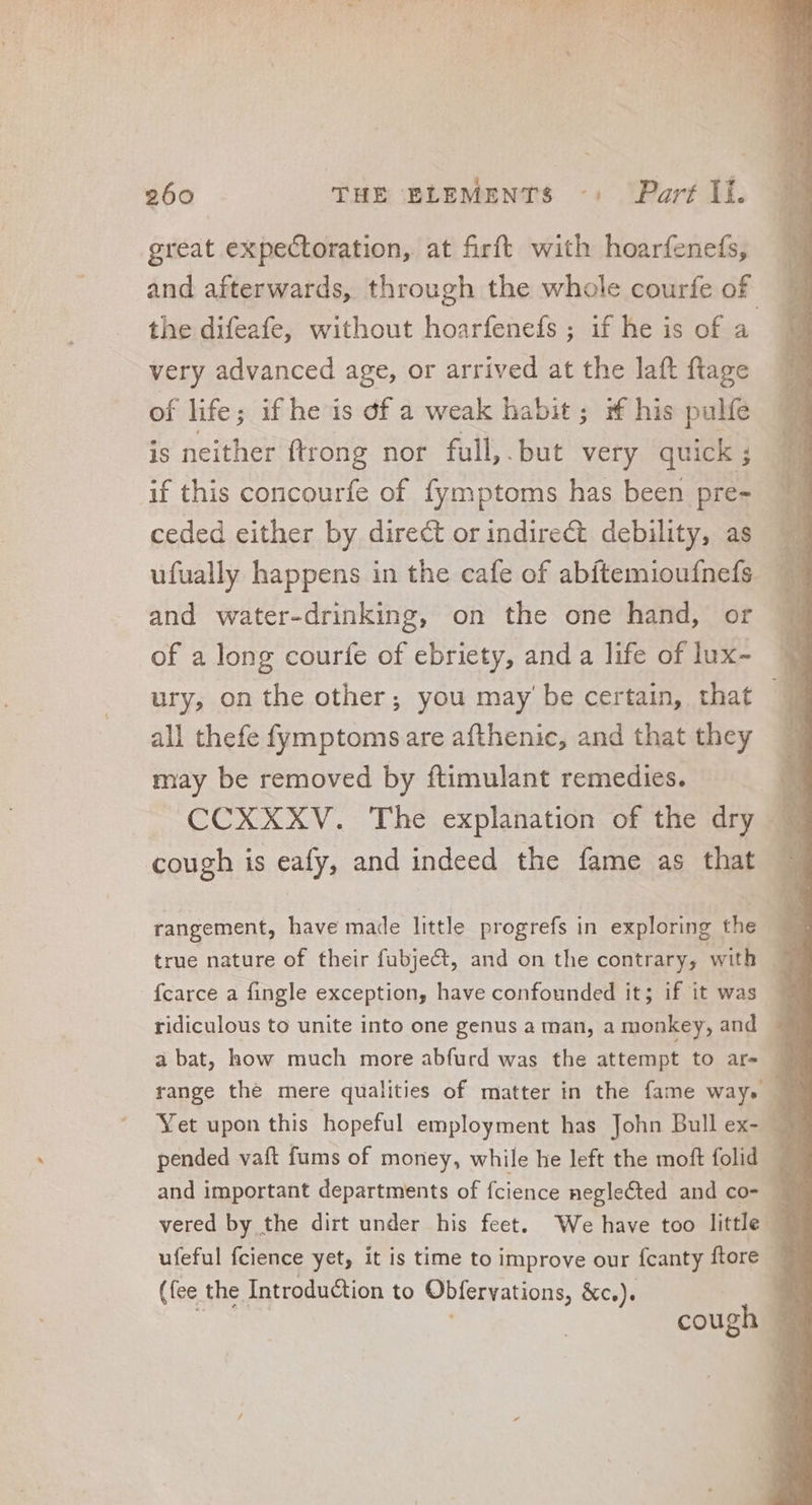 great expectoration, at firft with hoarfenefs, and afterwards, through the whole courfe of very advanced age, or arrived at the laft ftage of life ; if he is df a weak habit; if his pulfe is neither {trong nor full, . but very quick ; ceded either by direct or indirect debility, as and water-drinking, on the one hand, or of a long courfe of ebriety, and a life of lux- all thefe fymptoms are afthenic, and that they may be removed by ftimulant remedies. cough is eafy, and indeed the fame as that rangement, have made little progrefs in exploring the fcarce a fingle exception, have confounded it; if it was ridiculous to unite into one genus a man, a monkey, and range the mere qualities of matter in the fame ways ufeful fcience yet, it is time to improve our fcanty ftore (fee the Introduction to Obfervations, &c.). 2 a