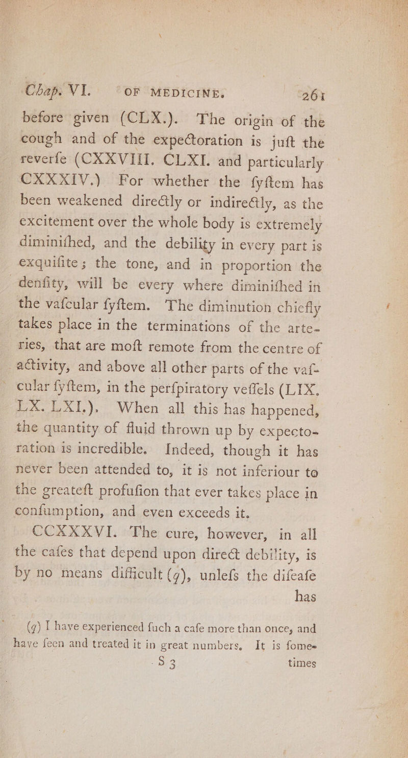 before given (CLX.). The origin of the cough and of the expectoration is juft the reverfe (CXXVIII. CLXI. and particularly CXXXIV.) For whether the fyftem has been weakened directly or indirecily, as the excitement over the whole body is extremely diminifhed, and the debility in every part is exquifite; the tone, and in proportion the denfity, will be every where diminifhed in the vafcular fyftem. The diminution chiefly takes place in the terminations of the arte. ries, that are moft remote from the centre of activity, and above all other parts of the vaf- cular fyftem, in the perfpiratory veffels (LIX, LX. LXI.). When all this has happened, the quantity of fluid thrown up by expecto- ration is incredible. Indeed, though it has never been attended to, it is not inferiour to the greateft profufion that ever takes place in confumption, and even exceeds it. CCXXXVI. The cure, however, in all the cafes that depend upon direct debility, is by no means difficult (g), unlefs the difeafe | | has (g) | have experienced fuch a cafe more than once, and have feen and treated it in great numbers, It is fomes | 273 times