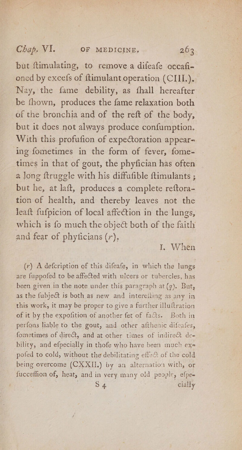 but ftimulating, to remove a difeafe occafi- oned by excefs of ftimulant operation (CIII.). Nay, the fame debility, as fhall hereafter be fhown, produces the fame relaxation both. of the bronchia and of the reft of the body, but it does not always produce confumption. With this profufion of expectoration appear= ing fometimes in the form of fever, fome- times in that of gout, the phyfician has often a long ftrugele with his diffufible ftimulants ; but he, at laft, produces a complete reftora- tion of health, and thereby leaves not the leaft fufpicion of local affection in the lungs, which 1s fo much the obje&amp; both of the faith and fear of phyficians (7), I. When (r) A defcription of this difeafe, in which the lungs are fuppofed to be affe&amp;ted with ulcers or tubercles, has been given in the note under this paragraph at(g). But, as the fubject is both as new and intereiting as any in this work, it may be proper to give a further illuftration of it by the expofition of another fet of facts. Both in perfons liable to the gout, and other aíthenic difeafes, fometimes of dire&amp;, and at other times of indirect de- bility, and efpecially in thofe who have been much exe pofed to cold, without the debilitating effect of the cold being overcome (CX XII.) by an alternation with, or fucceffion of, heat, and in very many old people, efpe- S4 cially