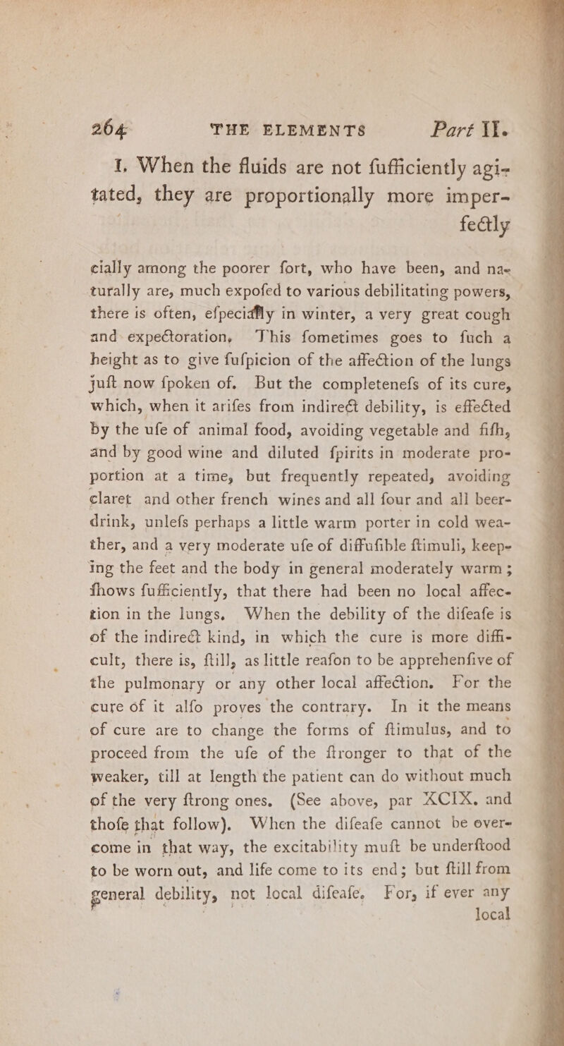 1, When the fluids are not fufficiently agi- tated, they are proportionally more imper- fe&amp;ly cially among the poorer fort, who have been, and nae turally are, much expofed to various debilitating powers, - there is often, efpecidfly in winter, a very great cough and expectoration, This fometimes goes to fuch a height as to give fufpicion of the affection of the lungs jut now fpoken of. But the completenefs of its cure, which, when it arifes from indirect debility, is effected by the ufe of animal food, avoiding vegetable and fifh, and by good wine and diluted fpirits in moderate pro- portion at a time, but frequently repeated, avoiding claret and other french wines and all four and all beer- drink, unlefs perhaps a little warm porter in cold wea- ther, and a very moderate ufe of diffufible ftimuli, keep- ing the feet and the body in general moderately warm ; fhows fuffciently, that there had been no local affec- tion in the lungs. When the debility of the difeafe is of the indirect kind, in which the cure is more diffi- cult, there is, ftill, as little reafon to be apprehenfive of the pulmonary or any other local affection, For the cure of it alfo proves the contrary. In it the means of cure are to change the forms of ftimulus, and to proceed from the ufe of the flronger to that of the weaker, till at length the patient can do without much of the very ftrong ones. (See above, par XCIX. and thofe that follow). When the difeafe cannot be over- come in that way, the excitability muft be underftood to be worn out, and life come to its end; but {till from general debility, not local difeafe, For, if ever Ad loca