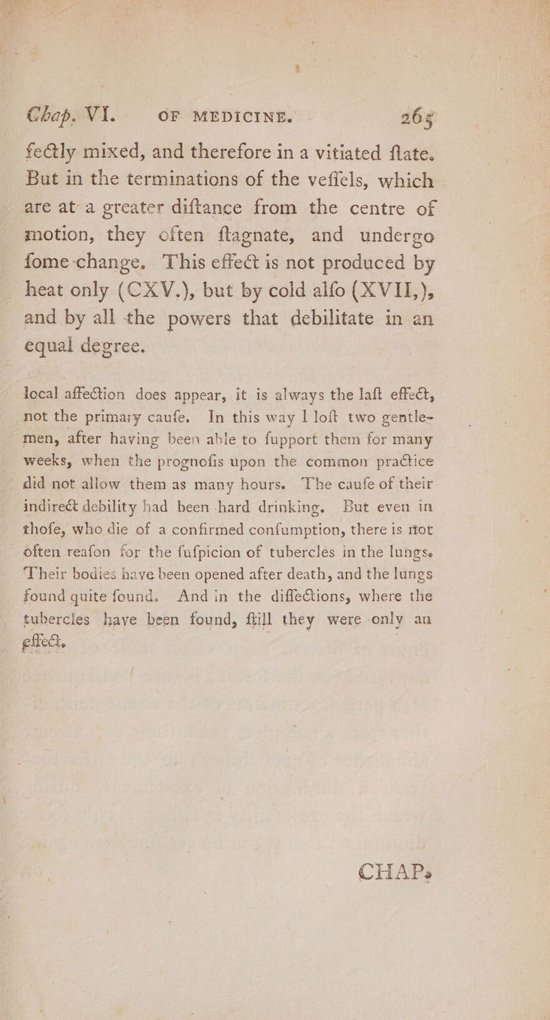 But in the terminations of the veffels, which are at a greater diftance from the centre of fome-change. This effect is not produced by heat only (CXV.), but by cold alfo (XVII,), and by all the powers that debilitate in an equal degree. local affe&amp;tion does appear, it is always the laft effect, not the primary caufe. In this way I loft two gentle- men, after having been able to fupport them for many weeks, when the prognofis upon the common practice did not allow them as many hours. The caufe of their indire&amp; debility had been.hard drinking. But even in thofe, who die of a confirmed confumption, there is itot often reafon for the fufpicion of tubercles in the lungs. Their bodies have been opened after death, and the lungs found quite found, Andin the diffections, where the tubercles have been found, füi]l they were only an effect, | | | CHAP?