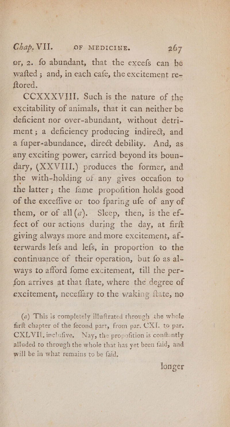 or, 2. fo abundant, that the excefs can be wafted ; and, in each cafe, the excitement re- ftored. CCXXXVIII. Such is the nature of the excitability of animals, that it can neither be deficient nor over-abundant, without detri- ment; a deficiency producing indirect, and a fuper-abundance, direct debility. And, as any exciting power, carried beyond its boun- dary, (XXVIII.) produces the former, and the with-holding of any gives occafion to the latter; the íame propofition holds good of the exceflive or too fparing ufe of any of them, or of all(z).. Sleep, then, is the ef- fect of our actions during the day, at firft giving always more and more excitement, af- terwards lefs and lefs, in proportion to the continuance of their operation, but fo as al- ways to afford fome excitement, till the per- fon arrives at that flate, where the degree of excitement, neceflary to the waking ítate, no (2) This is completely illuftrated through the whole firft chapter of the fecond part, from par. CXI. to par. CXLVII, inclufive. Nay, the propofition is conftantly alluded to through the whole that has yet been faid, and will be in what remains to be faid, longer