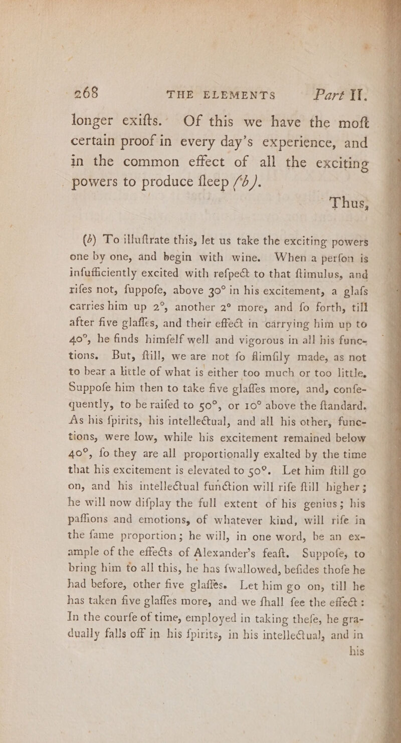 longer exifts. Of this we have the moft certain proof in every day's experience, and in the common effect of all the exciting . powers to produce fleep /). | | '[hus, (4) To illuftrate this, let us take the exciting powers one by one, and begin with wine. When a perfon is infufüciently excited with refpect to that flimulus, and rifes not, fuppofe, above 30? in his excitement, a glafs carries him up 2°, another 2? more, and fo forth, till after five glafles, and their effe&amp; in carrying him up to 40°, he finds himfelf well and vigorous in all his func- tions, But, ftill, we are not fo Hüimfily made, as not to bear a little of what is either too much or too little, Suppofe him then to take five glaffes more, and, confe- quently, to be raifed to 50°, or 10° above the ftandard. As his fpirits, his intellectual, and all his other, func- tions, were low, while his excitement remained below 40°, fo they are all proportionally exalted by the time that his excitement is elevated to 50°. Let him ftill go on, and his intellectual function will rife fill higher ; he will now difplay the full extent of his genius; his pafhons and emotions, of whatever kind, will rife in the fame proportion; he will, in one word, be an ex- ample of the effects of Alexander’s feaft. Suppofe, to bring him to all this, he has fw allowed, befides thofe he had before, other five glaffes. Let him go on, till he has taken five glaffes more, and. we fhall fee the effet: In the courfe of time, employed in taking thefe, he gra- dually falls off in his fpirits, in his intellectual, and in his