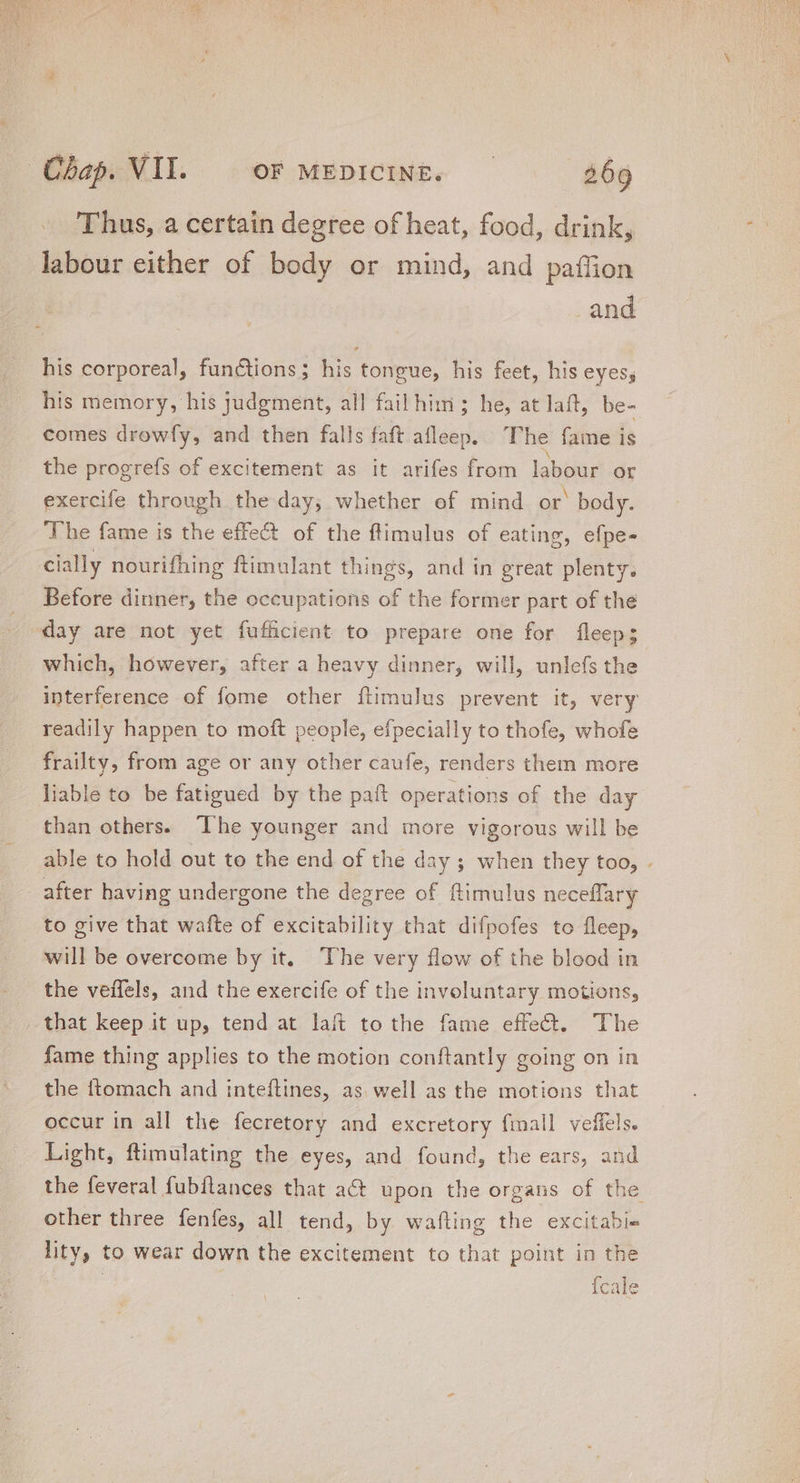 Thus, a certain degree of heat, food, drink, labour either of body or mind, and paffion and his corporeal, fun&amp;ions; his tongue, his feet, his eyess his memory, his judgment, all fail him; he, at laft, be- comes drowfy, and then falls faft afleep. The fame is the progrefs of excitement as it arifes from labour or exercife through the day; whether of mind or’ body. The fame is the effect of the flimulus of eating, efpe- cially nourifhing ftimulant things, and in great plenty. Before dinner, the occupations of the former part of the day are not yet fufficient to prepare one for fleep; which, however, after a heavy dinner, will, unlefs the interference of fome other ftimulus prevent it, very readily happen to moft people, efpecially to thofe, whofe frailty, from age or any other caufe, renders them more liable to be fatigued by the paft operations of the day than others. The younger and more vigorous will be able to hold out to the end of the day ; when they too, . after having undergone the degree of ftimulus neceffary to give that wafte of excitability that difpofes to fleep, will be overcome by it. ‘The very flow of the blood in the veffels, and the exercife of the involuntary motions, that keep it up, tend at lait to the fame effect. The fame thing applies to the motion conftantly going on in the {tomach and inteftines, as well as the motions that occur in all the fecretory and excretory fimall veffels. Light, ftimulating the eyes, and found, the ears, and the feveral fubflances that at upon the organs of the other three fenfes, all tend, by wafting the excitabie lity, to wear down the excitement to that point in the | Ícale