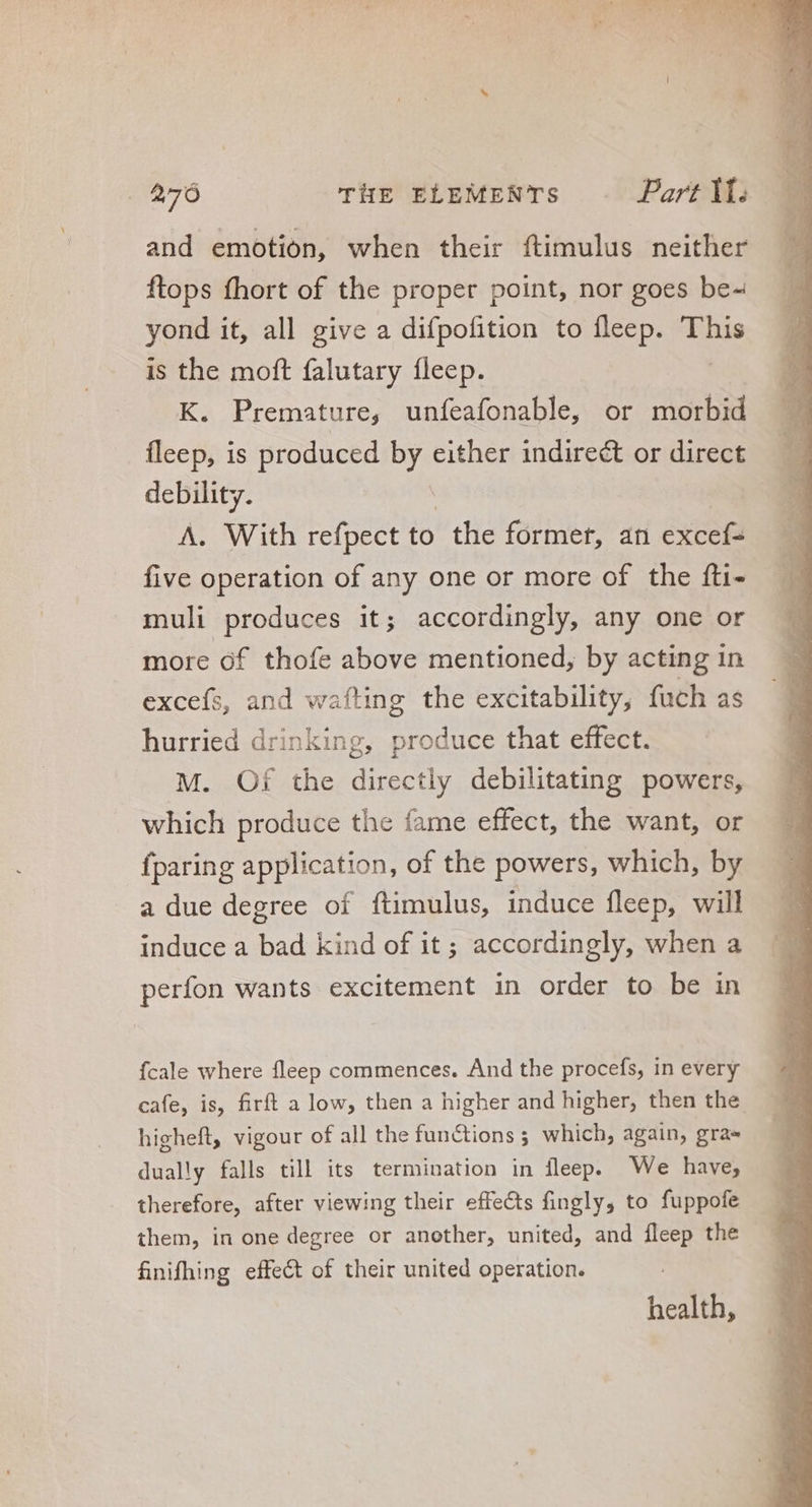 and emotion, when their ftimulus neither ftops fhort of the proper point, nor goes be- yond it, all give a difpofition to íleep. This is the moft falutary fleep. K. Premature, unfeafonable, or morbid fleep, is produced by either indirect or direct debility. A. With refpect to the former, an eter five operation of any one or more of the fti- muli produces it; accordingly, any one or more of thofe above mentioned, by acting in excefs, and wafting the excitability, fuch as hurried drinking, produce that effect. M. Of the directly debilitating powers, which produce the fame effect, the want, or {paring application, of the powers, which, by a due degree of ftimulus, induce fleep, will induce a bad kind of it; accordingly, when a perfon wants excitement in order to be in {cale where fleep commences. And the procefs, in every cafe, is, firft a low, then a higher and higher, then the higheft, vigour of all the functions 5 which, again, gra» dually falls till its termination in fleep. We have, therefore, after viewing their effects fingly, to fuppofe them, in one degree or another, united, and fleep the finifhing effect of their united operation. health, D