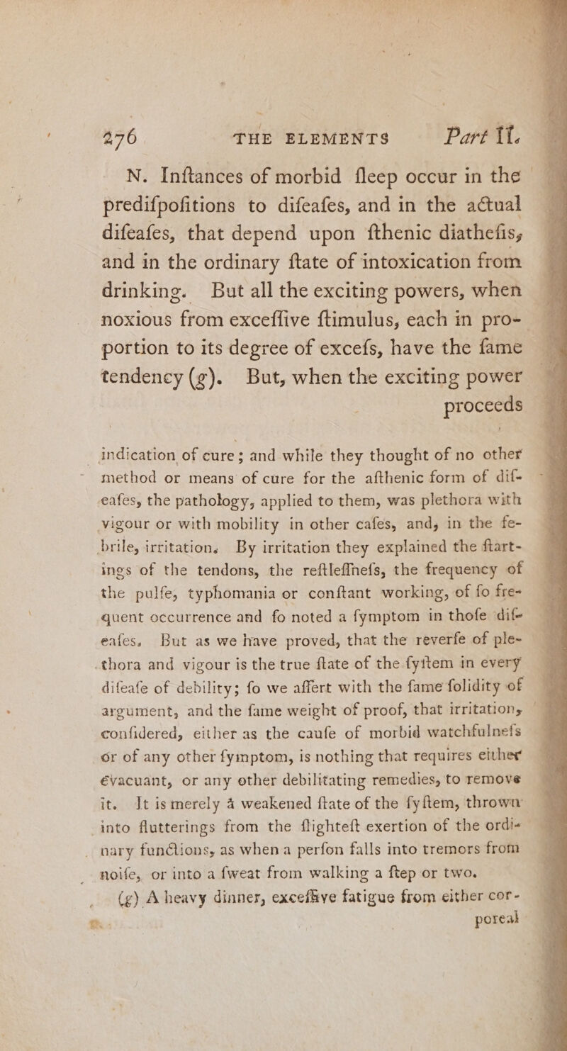 N. Inftances of morbid fleep occur in the predifpofitions to difeafes, and in the actual difeafes, that depend upon fthenic diathefis, and in the ordinary ftate of intoxication from drinking. But all the exciting powers, when noxious from exceffive ftimulus, each in pro- -. portion to its degree of excefs, have the fame _ tendency (gp). But, when the exciting power proceeds indication of cure; and while they thought of no other method or means of cure for the afthenic form of dif- eafes, the pathology, applied to them, was plethora with vigour or with mobility in other cafes, and, in the fe- brile, irritation, By irritation they explained the ftart- ings of the tendons, the reftleffnefs, the frequency of the pulfe, typhomania or conftant working, of fo fre- quent occurrence and fo noted a fymptom in thofe dif- eafes, But as we have proved, that the reverfe of ple- .thora and vigour is the true flate of the fyttem in every difeafe of debility; fo we affert with the fame folidity of confidered, either as the caufe of morbid watchfulnefs or of any other fymptom, is nothing that requires either €vacuant, or any other debilitating remedies, to remove it. Jt is merely à weakened ftate of the fyftem, thrown into flutterings from the flighteft exertion of the ordi- nary funclions, as when a perfon falls into tremors from noife, or into a fweat from walking a ftep or two. (g) A heavy dinner, exceflive fatigue from either cor- poreal |