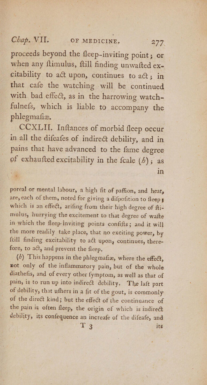 proceeds beyond the fleep-inviting point; or when any ftimulus, ftill finding unwatted ex- citability to a&amp; upon, continues to act; in that cafe the watching will be continued with bad effect, as in the harrowing watch- fulnefs, which is liable to accompany the phlegmafiz., | CCXLII,. Inftances of morbid fleep occur in all the difeafes of indirect debility, and in pains that have advanced to the fame degree of exhaufted excitability in the fcale (4); as in poreal or mental labour, a high fit of paffion, and heat, are, each of them, noted for giving a difpofition to fleep s which is an effect, arifing from their high degree of fti- mulus, hurrying the excitement to that degree of wafte in which the fleep-inviting points confifts; and it will the more readily take place, that no exciting power, by {till finding excitability to at upon, continues, there- fore, to act, and prevent the fleep, (4) This happens in the phlegmafiz, where the effect, not only of the inflammatory pain, but of the whole diathefis, and of every other fymptom, as well as that of pain, is to run up into indirect debility. The laft part of debility, that ufhers in a fit of the gout, is commonly of the direct kind; but the effect of the continuance of the pain ig often fleep, the origin of which is indirect pebility, its confequence an increafe of the ET and