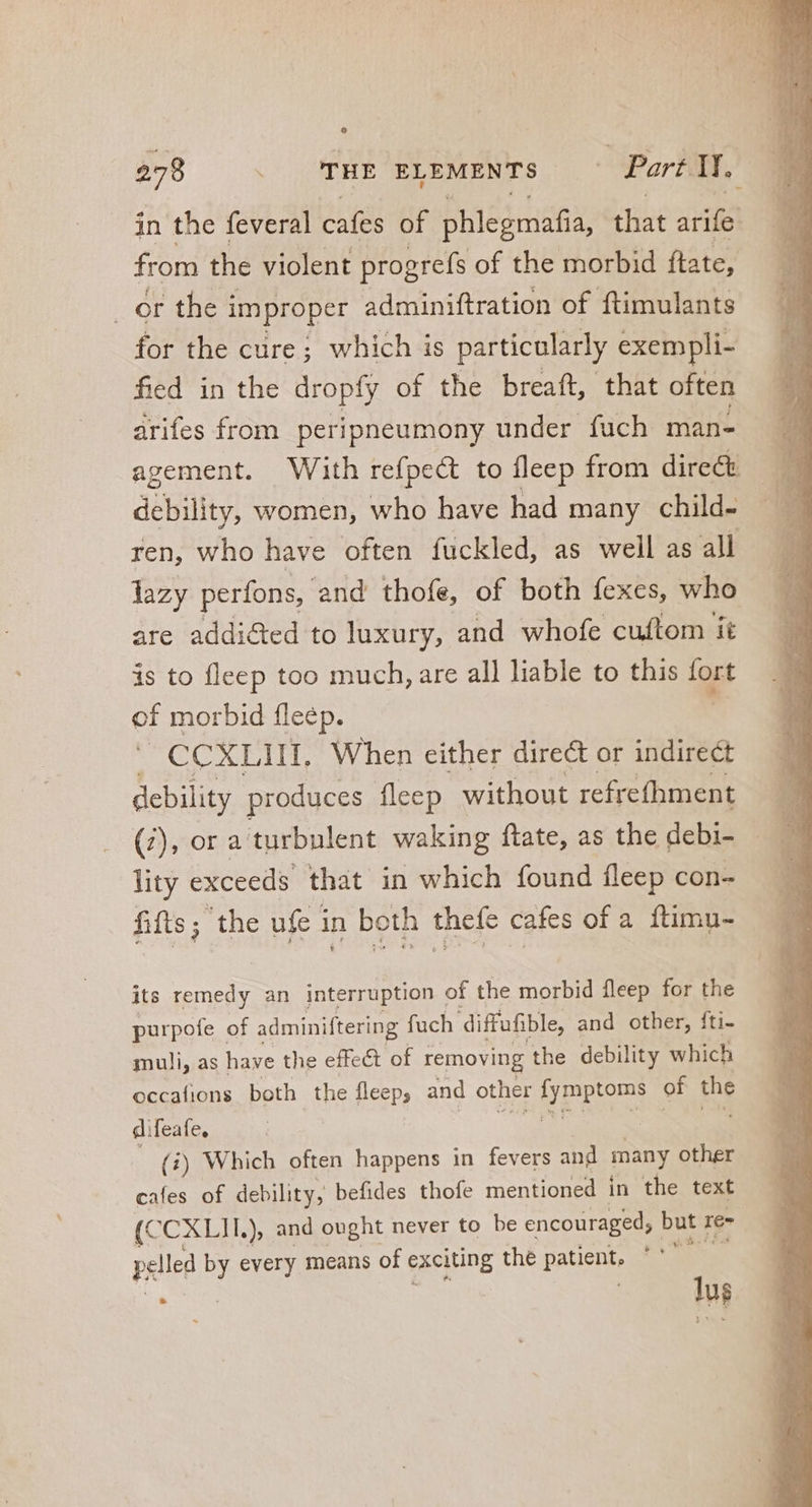in the feveral cafes of phlegmafia, that ES from the violent progrefs of the morbid ftate, or the i improper adminiftration of ftimulants for the cure; which is particularly exempli- fied in the dropfy of the breaft, that often arifes from peripneumony under fuch man- . agement. With refpect to fleep from direct — — debility, women, who have had many child- | ren, who have often fuckled, as well as all lazy perfons, and thofe, of both fexes, who are addicted to luxury, and whofe cuftom it is to fleep too much, are all liable to this tort of morbid fleép. CCXLIII, When either direct or indirect debility produces fleep without refrefhment (2), ora turbulent waking ftate, as the debi- lity exceeds that in which found fleep con- fifts; the ufe in both thefe cafes of a ftimu- its remedy an interruption of the morbid fleep for the purpofe of adminiftering fuch diffufible, and other, fti- muli, as have the effect of removing the debility which occafions both the fleep; and other UPS of the difeate. | (i) Which often happens in fevers and many other cafes of debility, befides thofe mentioned in the text (C CXLII. ) and ought never to be encouraged, but re- pelled by every means of exciting thé patient, Ao à | us
