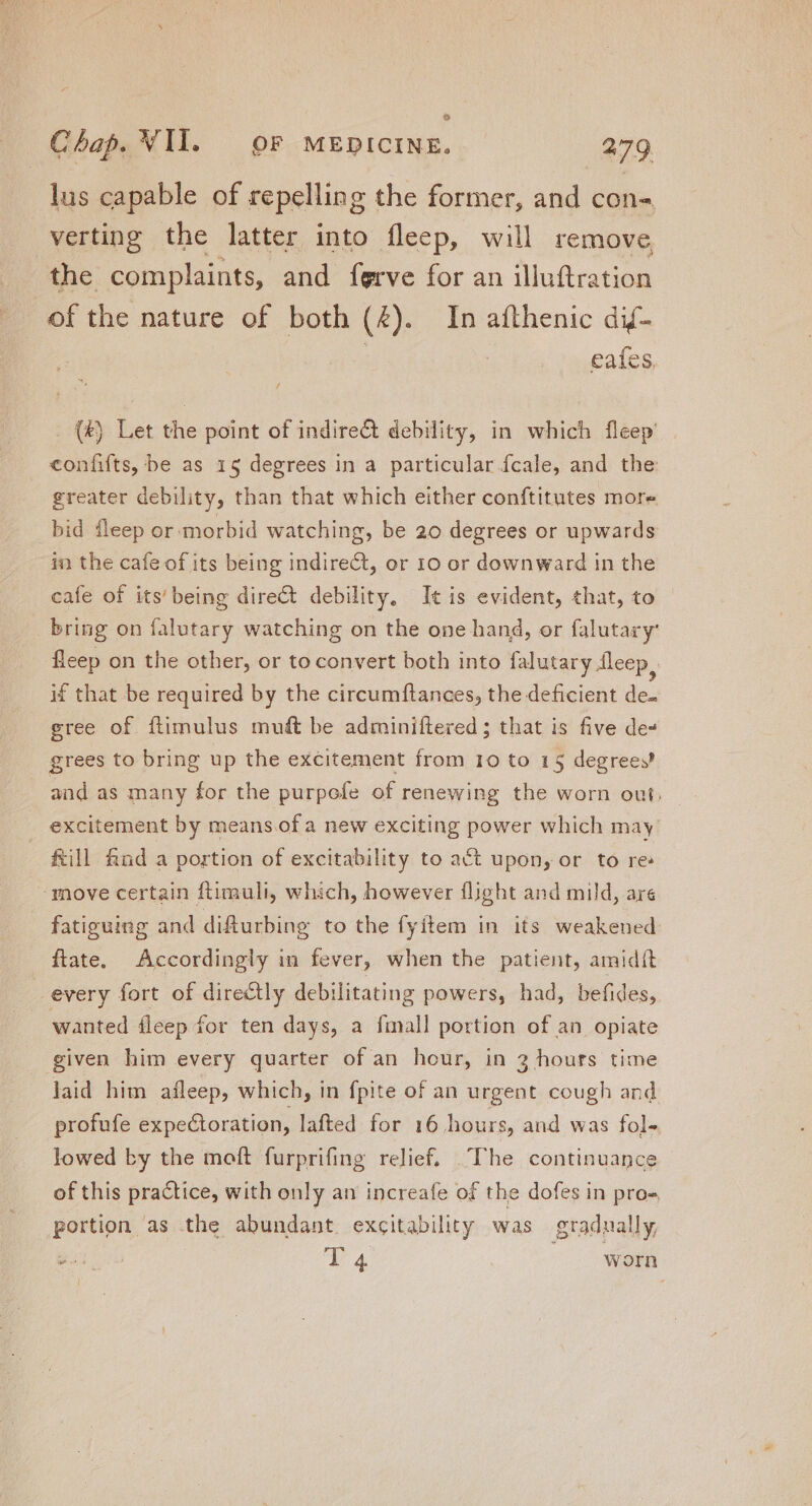 o Chap. VII. OF MEDICINE. 279 lus capable of repelling the former, and con- verting the latter into fleep, will remove the complaints, and ferve for an illuftration of the nature of both (£). In afthenic dif- cafes . (&amp;) Let the point of indirect debility, in which fleep’ confiíts, be as 15 degrees in a particular fcale, and the greater debility, than that which either conftitutes more bid fleep or ‘morbid watching, be 20 degrees or upwards in the cafe of its being indirect, or 10 or downward in the cafe of its' being direct debility, It is evident, that, to bring on falutary watching on the one hand, or falutary: fleep on the other, or to convert both into falutary fleep if that be required by the circumftances; the deficient de. gree of ftimulus muft be adminiftered ; that is five de» grees to bring up the excitement from 10 to 15 degrees? and as many for the purpofe of renewing the worn out, excitement by means of a new exciting power which may fill find a portion of excitability to act upon, or to re: move certain ftimuli, which, however flight and mild, are fatiguing and difturbing to the fyitem in its weakened frate. Accordingly in fever, when the patient, amidit every fort of directly debilitating powers, had, befides, wanted fleep for ten days, a fimall portion of an opiate given him every quarter of an hour, in 3 hours time laid him afleep, which, in fpite of an urgent cough and profufe expectoration, lafted for 16 hours, and was fol- lowed by the moft furprifing relief. The continuance of this practice, with only an increafe of the dofes in pro- portion as the abundant excitability was gradually,