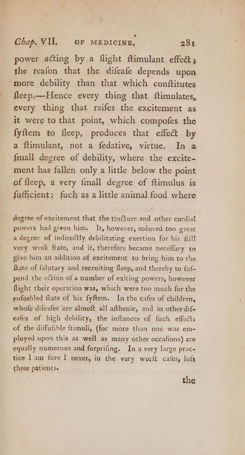 power acting by a flight ftimulant effe&amp;; the reafon that the difeafe depends upon more debility than that which conftitutes fleep.—Hence every thing that ftimulates, every thing that raifes the excitement as it were to that point, which compofes the fyftem to fleep, produces that effect by a flimulant, not a fedative, virtue. In a Ímall degree of debility, where the excite- ment has fallen only a little below the point of fleep, a very ífmall degree of ftimulus is fufficient: fuch as a little animal food where degree of excitement that the tin&amp;ture and other cordial powers had given him. It, however, induced too great a degree of indirectly debilitating exertion for his ftill very weak ftate, and it, therefore became neceffary to give him an addition of excitement to bring him to the ftate of falutary and recruiting fleep, and thereby to fuf- pend the action of a number of exiting powers, however flight their operation was, which were too much for the enfeebled ftate of his fyftem. In the cafes of children, whofe difeafes are almoft all afthenic, and in other dif- eafes of high debility, the inftances of fuch effects of the diffufible ftimuli, (for more than one was em- ployed upon this as well as many other occafions) are equally numerous and furprifing. In a very large prac- tice | am fure I never, in the very worft cafes, loft three patients. the