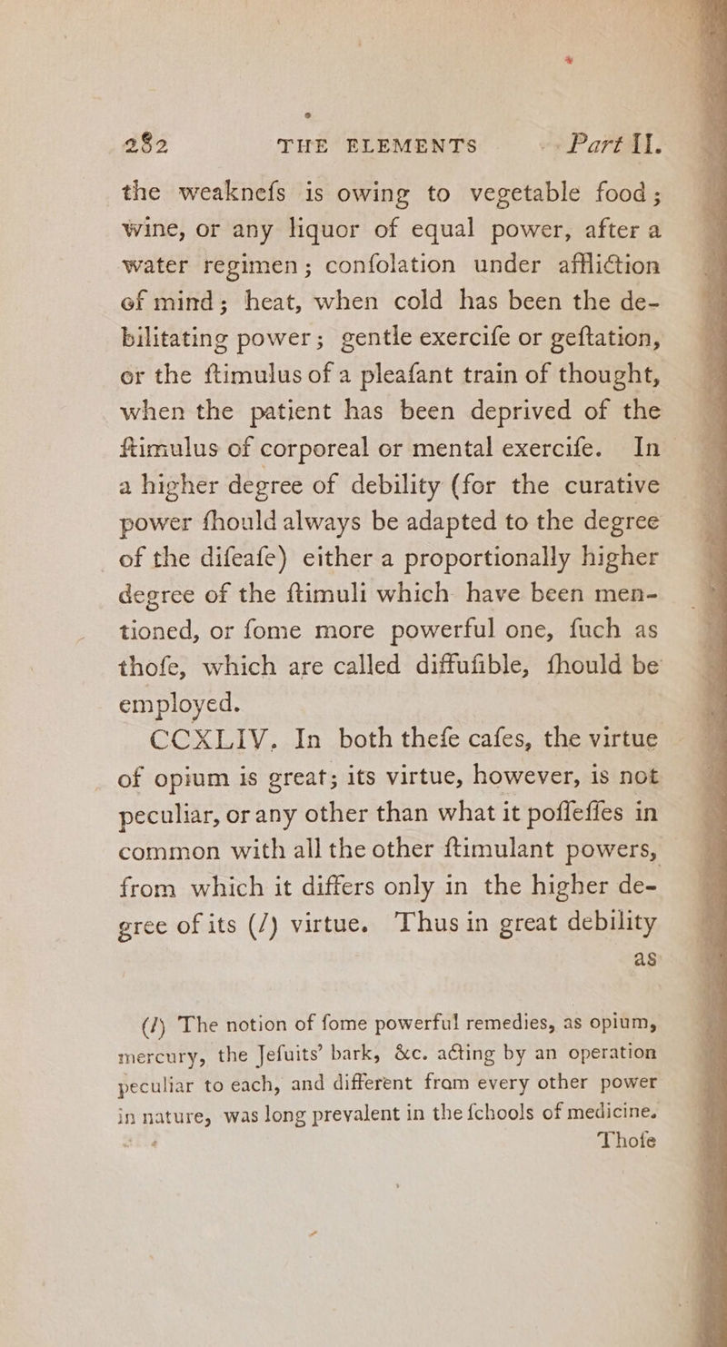 Lj 282 THE ELEMENTS ^» Part il. the weaknefs is owing to vegetable food; wine, or any liquor of equal power, after a water regimen; confolation under affliction ef mind; heat, when cold has been the de- bilitating power; gentle exercife or geftation, or the ftimulus of a pleafant train of thought, when the patient has been deprived of the ftimulus of corporeal or mental exercife. In. a higher degree of debility (for the curative power fhould always be adapted to the degree _of the difeafe) either a proportionally higher degree of the ftimuli which. have been men- tioned, or fome more powerful one, fuch as thofe, which are called diffufible, fhould be employed. CCXLIV, In both thefe cafes, the virtue of opium is great; its virtue, however, is not peculiar, or any other than what it pofleffes in common with all the other ftimulant powers, from which it differs only in the higher de- gree of its (/) virtue. Thus in great debility as (/) The notion of fome powerful remedies, as opium, mercury, the Jefuits’ bark, &amp;c. acting by an operation peculiar to each, and different fram every other power in ata was long prevalent in the fchools of medicine. Thote