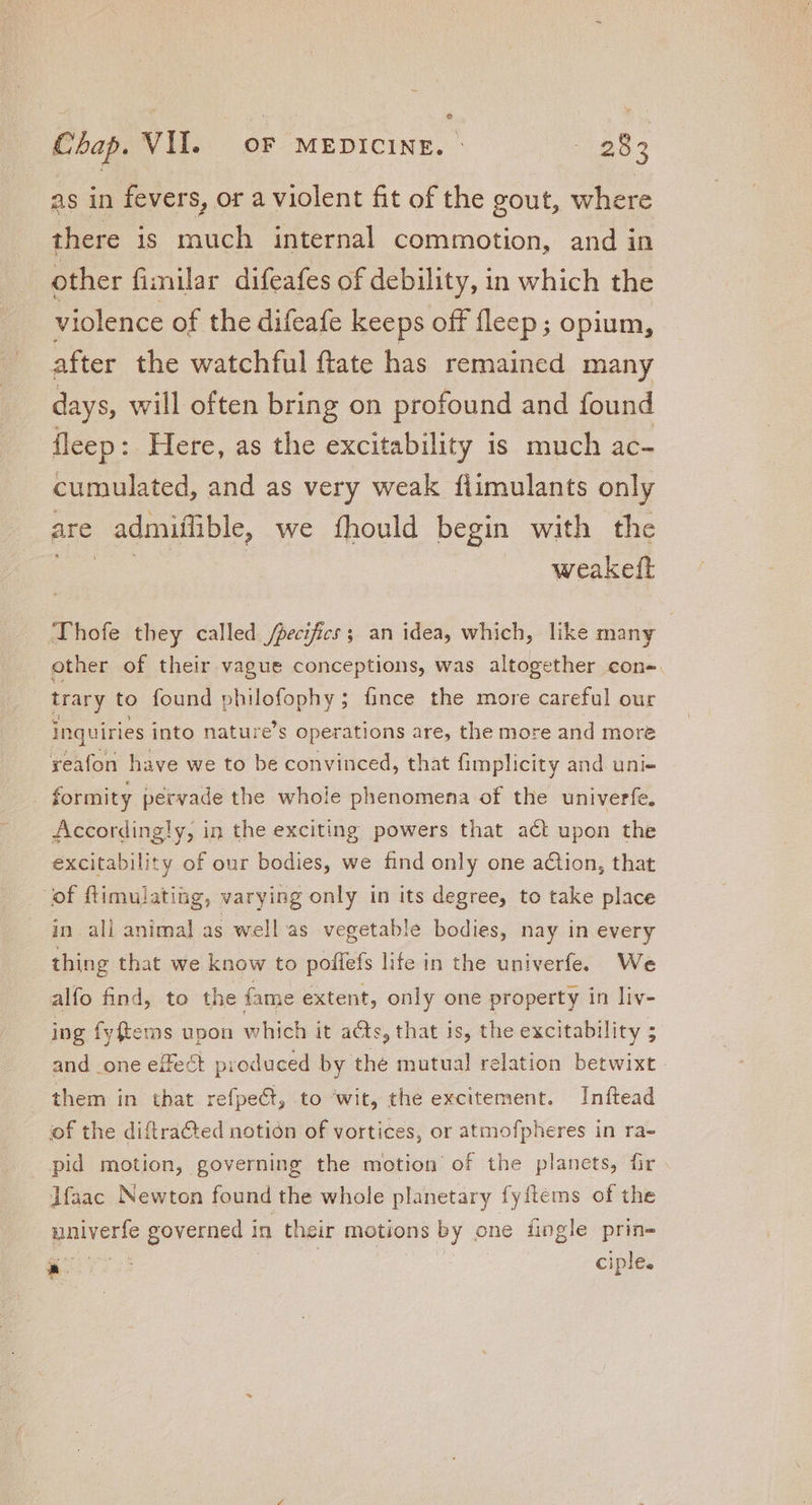 e as in fevers, or a violent fit of the gout, where there is much internal commotion, and in other fimilar difeafes of debility, in which the violence of the difeafe keeps off fleep; opium, after the watchful ftate has remained many days, will often bring on profound and found fleep: Here, as the excitability is much ac- cumulated, and as very weak fiimulants only are admifible, we fhould begin with the weakeft Thofe they called /pecifics ; an idea, which, like many other of their vague conceptions, was altogether con- trary to found philofophy ; fince the more careful our inquiries into nature’s operations are, the more and more reafon have we to be convinced, that fimplicity and uni- formity pervade the whole phenomena of the univerfe, Accordingly, in the exciting powers that act upon the excitability of our bodies, we find only one action, that of ftimulating, varying only in its degree, to take place in all animal as well as vegetable bodies, nay in every thing that we know to poffefs life in the univerfe. We alfo find, to the fame extent, only one property in liv- ing fyftems upon which it acts, that is, the excitability ; and one effect produced by the mutual relation betwixt | them in that refpeCt, to ‘wit, the excitement. Inftead of the diftra&amp;ed notion of vortices, or atmofpheres in ra- pid motion, governing the motion of the planets, fir lfaac Newton found the whole planetary fyftems of the pocos governed 1 in their motions by o one fingle prin- AC : ciple.