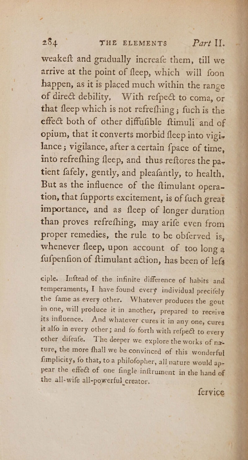 weakeft and gradually increafe them, till we arrive at the point of fleep, which will foon happen, as it is placed much within the range of direct debility, With refpe&amp; to coma, or that fleep which is not refrefhing ; fuch is the effect both of other diffufible ftimuli and of opium, that it converts morbid fleep into Vigie lance; vigilance, after a certain fpace of time, into refrefhing fleep, and thus reftores the pa. tient fafely, gently, and pleafantly, to health, But as the influence of the ftimulant opera- tion, that fupports excitement, is of fuch great importance, and as fleep of longer duration than proves refrefhing, may arife even from proper remedies, the rule to be obferved is, whenever fleep, upon account of too long a fufpenfion of ftimulant a&amp;ion, has been of lefa- ciple. Inftead of the infinite difference of habits and temperaments, I have found every individual precifely the fame as every other. Whatever produces the gout in one, will produce it in another, prepared to receive its influence. And whatever cures it in any one, cures it alfo in every other; and fo forth with refpect to every other difeafe. The deeper we explore the works of na- ture, the more fhall we be convinced of this wonderful fimplicity, fo that, toa philofopher, all nature would ap- pear the effect of one fingle inftrument in the hand of the all-wife all-powerful creator. fervice