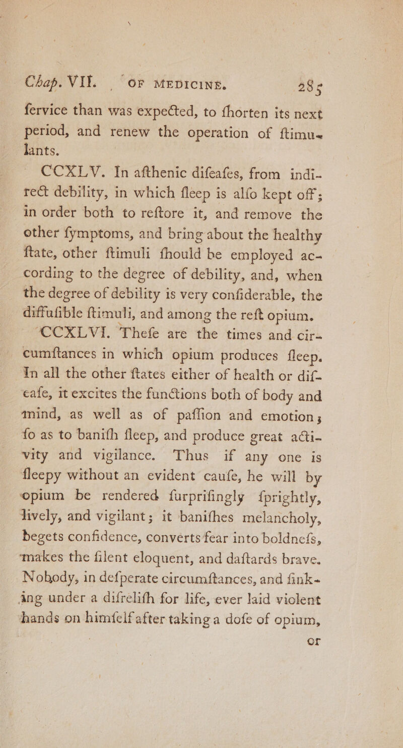 fervice than was expected, to fhorten its next period, and renew the operation of ftimu- lants. CCXLV. In afthenic difeafes, from indi- rect debility, in which fleep is alfo kept off; in order both to reftore it, and remove the other fymptoms, and bring about the healthy ftate, other ftimuli fhould be employed ac- cording to the degree of debility, and, when the degree of debility is very confiderable, the diffufible ftimuli, and among the reft opium. CCXLVI. Thefe are the times and cir- cumftances in which opium produces fleep. Tn all the other ftates either of health or dif- cafe, it excites the functions both of body and mind, as well as of paffion and emotion; fo as to banifh fleep, and produce great acti- vity and vigilance. Thus if any one is fleepy without an evident caufe, he will by opium be rendered furprifingly fprightly, lively, and vigilant; it banifhes melancholy, begets confidence, converts fear into boldnefs, makes the filent eloquent, and daftards brave. Nobody, in defperate circumftances, and fink- Ang under a difrelifh for life, ever laid violent hands on himfelf after taking a dofe of opium, | Or