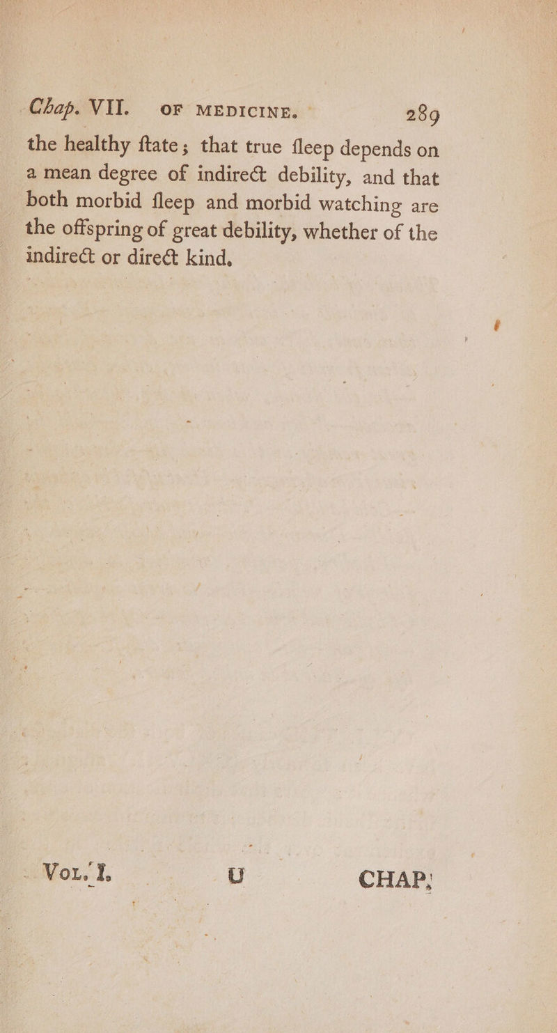 the healthy ftate; that true fleep depends on a mean degree of indirect debility, and that both morbid fleep and morbid watching are the offspring of great debility, whether of the indirect or direct kind. ESL np . 3— CHAR