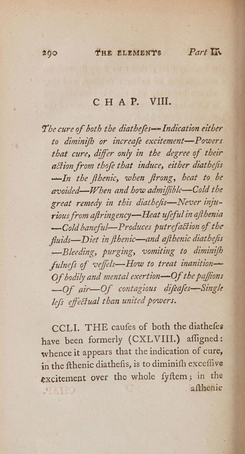 Cp Ae. Vin. The cure of both the diathefes—~ Indication either — to diminifh or increafe excitement— Powers —— that cure, differ only in the degree of their — action from thofe that induce, either diatbefis . ——In the flbenic, when ftrong, beat to be 3 avoided—When and bow admiffible— Cold the great remedy in this diathefis—Never inju- rious from aftringency—Heat ufeful in aflbenia —Cold baneful— Produces putrefattion of the fluids— Diet in fthenic—and afthenic diatbefis —Bleeding, purging, vomiting to diminifh fulnefs of veffels—How to treat inanition— Of bodily and mental exertion—Of the paffions —Of air—Of contagious di sfeafes—Single jfi. effectual than united powers. CCLI. THE caufes of both the diathefes have been formerly (CXLVIII.) afligned: whence it appears that the indication of cure, in the fthenic diathefis, is to diminifh excefüive j CRCHCHIRRE over the whole fyftem; in the afthenie