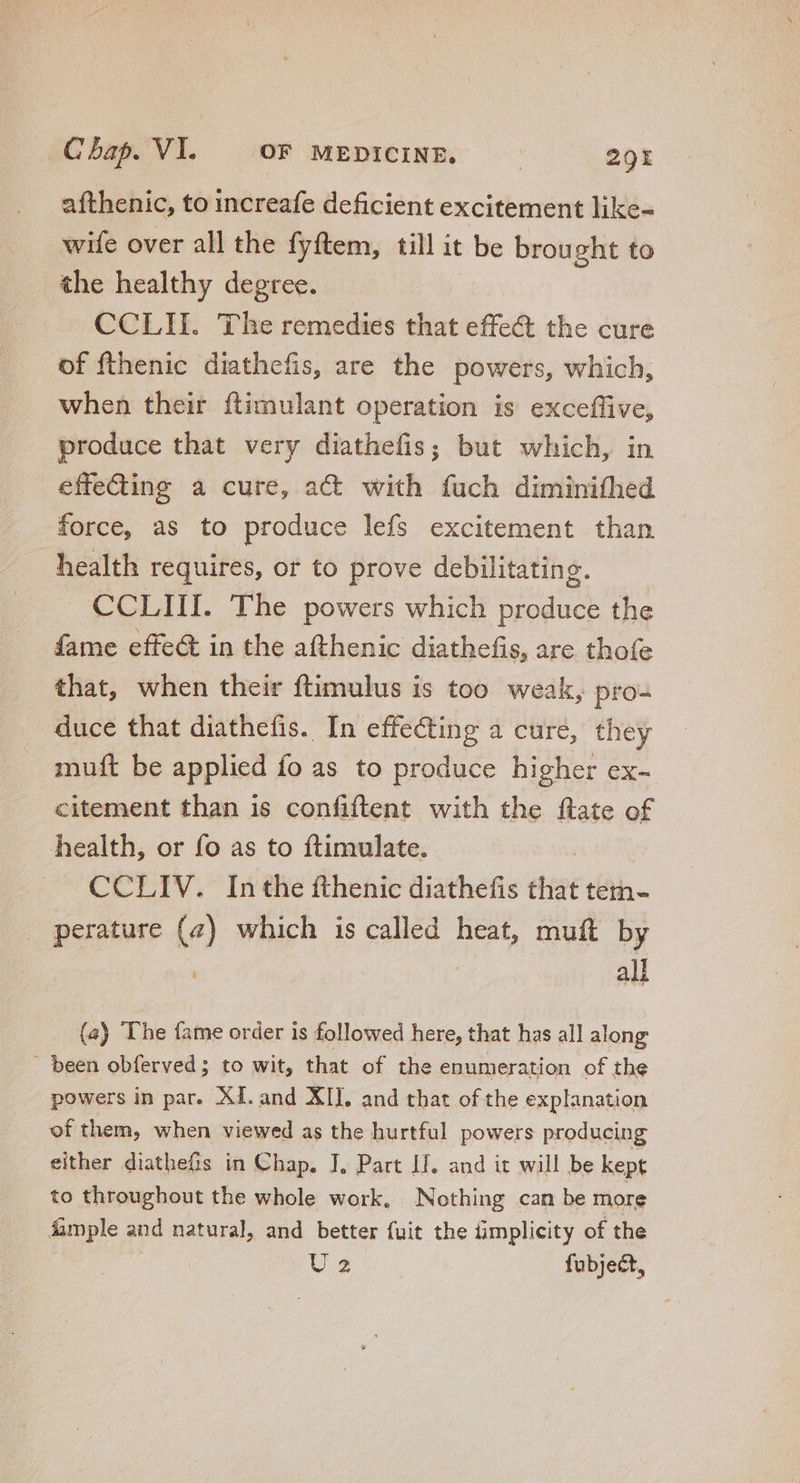 afthenic, to increafe deficient excitement like- wife over all the fyftem, till it be brought to the healthy degree. CCLII. The remedies that effect the cure of fthenic diathefis, are the powers, which, when their ftimulant operation is exceffive, produce that very diathefis; but which, in effecing a cure, act with fuch diminifhed force, as to produce lefs excitement than health requires, or to prove debilitating. CCLIII. The powers which TY the fame effe&amp; in the afthenic diathefis, are thofe that, when their ftimulus is too weak, pro- duce that diathefis. In effecting a cure, they muft be applied fo as to produce higher ex- citement than is confiftent with the ftate of health, or fo as to ftimulate. CCLIV. In the fthenic diathefis that tem- perature (4) which is called heat, muft by all (a) The fame order is followed here, that has all along - been obferved ; to wit, that of the enumeration of the powers in par. XI. and XII. and that of the explanation of them, when viewed as the hurtful powers producing either diathefis in Chap. J, Part II. and it will be kept to throughout the whole work, Nothing can be more Ample and natural, and better fuit the ümplicity of the | | v fubject,