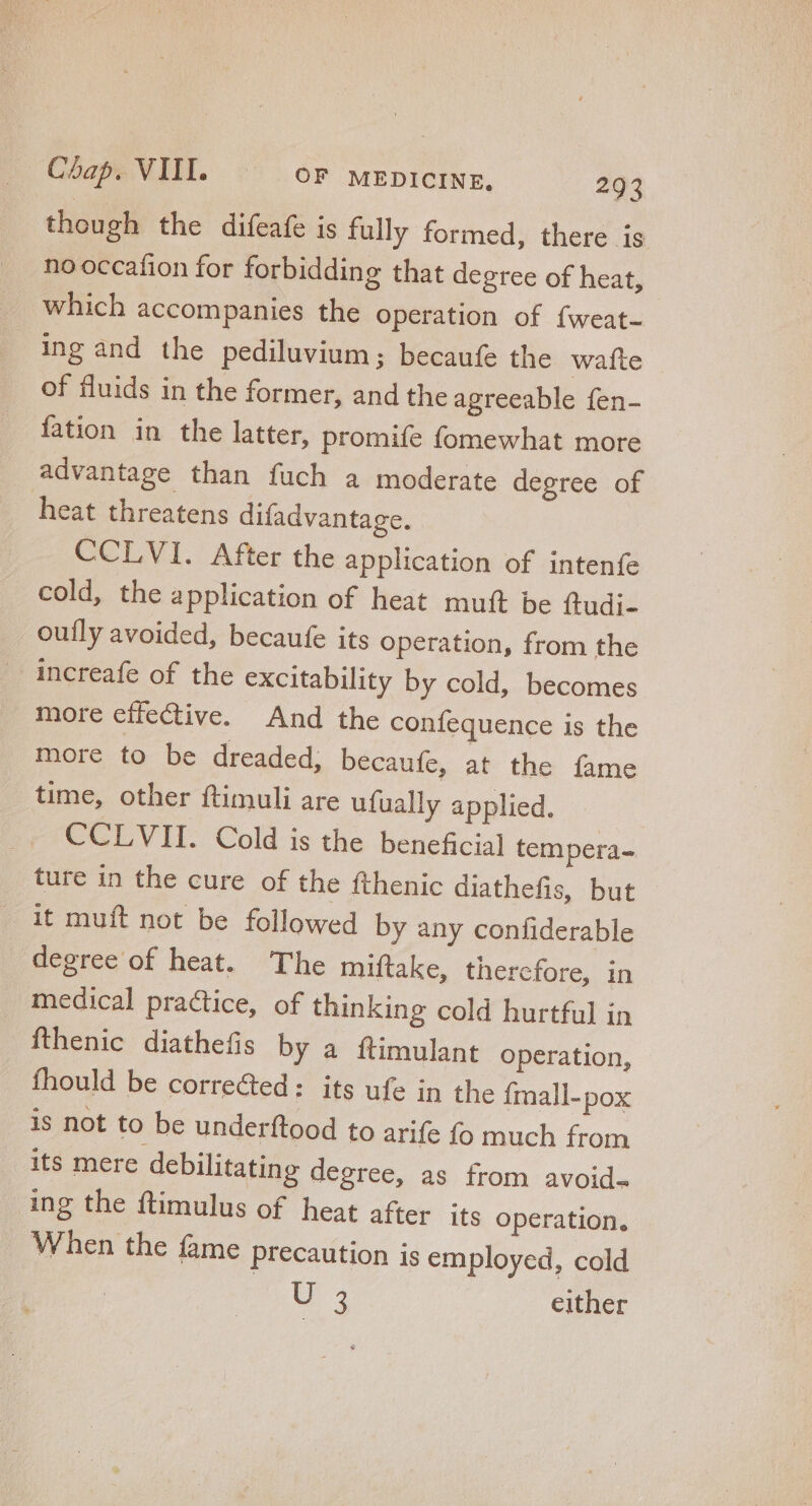 though the difeafe is fully formed, there is nooccafion for forbidding that degree of heat, Which accompanies the operation of fweat- ing and the pediluvium ; becaufe the wafte of fluids in the former, and the agreeable fen- fation in the latter, promife fomewhat more advantage than fuch a moderate degree of heat threatens difadvantage. CCLVI. After the application of intenfe cold, the application of heat mutt be ftudi- ouíly avoided, becaufe its operation, from the increafe of the excitability by cold, becomes more effective. And the confequence is the more to be dreaded; becaufe, at the fame time, other ftimuli are ufually applied. CCLVII. Cold is the beneficial tempera- ture in the cure of the fthenic diathefis, but it muft not be followed by any confiderable degree of heat. The miftake, thercfore, in medical practice, of thinking cold hurtful in fthenic diathefis by a ftimulant operation, fhould be corre&amp;ed: its ufe in the {mall-pox is not to be underftood to arife fo much from its mere debilitating degree, as from avoid- ing the ftimulus of heat after its operation, When the fame precaution is employed, cold TH 3 | either