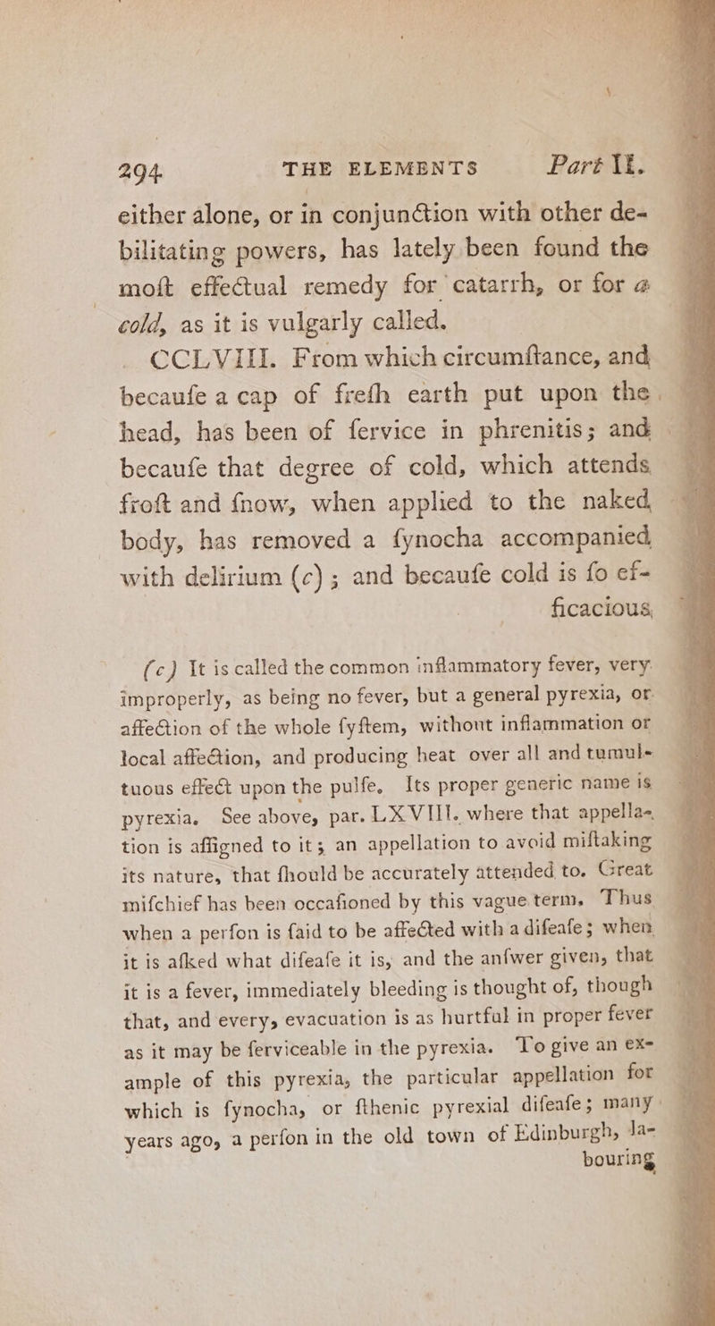 either alone, or in conjun&amp;ion with other de- bilitating powers, has lately been found the moft effectual remedy for catarrh, or for 2 cold, as it is vulgarly called. . CCLVIII. From which circumftance, and becaufe a cap of frefh earth put upon the becaufe that degree of cold, which attends froft and fnow, when applied to the naked body, has removed a fynocha accompanied with delirium (c) ; and becaufe cold is fo ef- ficacious, (c) It is called the common inflammatory fever, very improperly, as being no fever, but a general pyrexia, or affe&amp;ion of the whole fyftem, without inflammation or local affe&amp;ion, and producing heat over all and tumul- tuous effec upon the pulfe, Its proper generic name is pyrexia. See above, par. LX VIII. where that appella- tion is affigned to it; an appellation to avoid miftaking its nature, that fhould be accurately attended to. Great mifchief has been occafioned by this vague term. Thus when a perfon is faid to be affected with adifeafe; when it is afked what difeafe it is and the anfwer given, that it is a fever, immediately bleeding is thought of, though that, and every, evacuation is as hurtful in proper fever as it may be ferviceable in the pyrexia. lo give an ex- ample of this pyrexia, the particular appellation fot years ago, a perfon in the old town of Edinburgh, Ja-