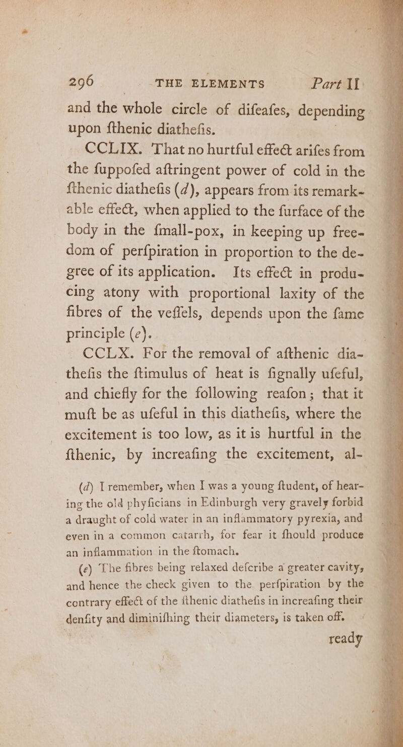and the whole circle of difeafes, depending upon fthenic diathefis. CCLIX. That no hurtful effe&amp; arifes from the fuppofed aftringent power of cold in the fthenic diathefis (7), appears from its remark- able effect, when applied to the furface of the — - body in the fmall-pox, in keeping up frec- — — dom of perfpiration in proportion to the de- — gree of its application. Its effect in produ- cing atony with proportional laxity of the fibres of the veffels, depends upon the fame principle (2). | CCLX. For the removal of afthenic dia- thelis the ftimulus of heat is fignally ufeful, and chiefly for the following reafon; that it muft be as ufeful in this diathefis, where the excitement is too low, as it is hurtful in the fthenic, by increafing the excitement, al- (d) I remember, when I was a young ftudent, of hear- ing the old phyficians in Edinburgh very gravely forbid a draught of cold water in an inflammatory pyrexia, and even in a common catarrh, for fear it fhould produce an inflammation in the ftomach. | (e) The fibres being relaxed defcribe a greater cavity; contrary effect of the fthenic diathefis in increafing their denfity and diminifhing their diameters, is taken off. ready