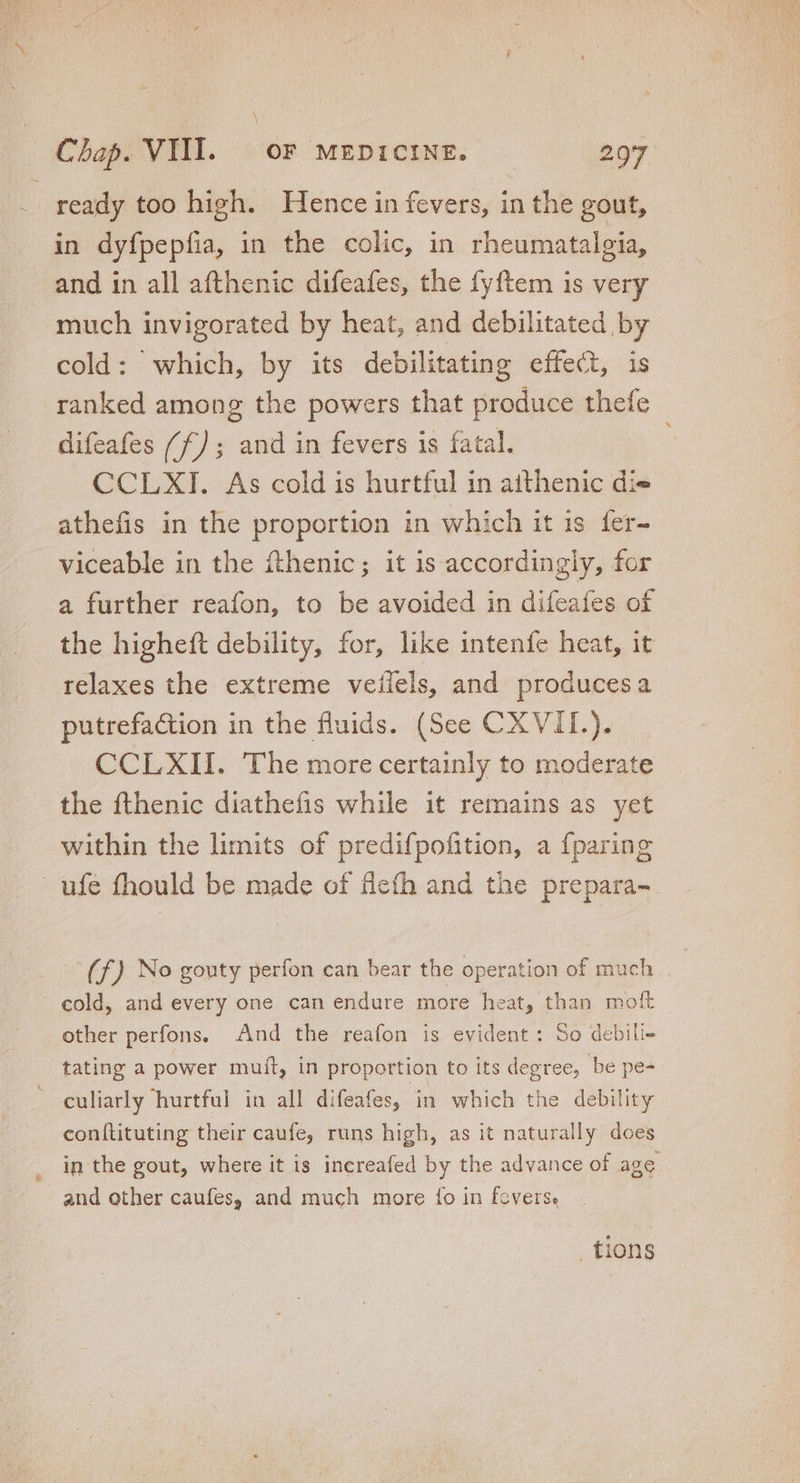ready too high. Hence in fevers, in the gout, in dyfpepfia, in the colic, in rheumatalgia, and in all afthenic difeafes, the fyftem is very much invigorated by heat, and debilitated by cold: which, by its debilitating effect, is ranked among the powers that produce thefe difeafes (f); and in fevers is fatal. : CCLXI. As cold is hurtful in aithenic di» athefis in the proportion in which it is fer- viceable in the fthenic; it is accordingly, for a further reafon, to be avoided in difeafes of the higheft debility, for, like intenfe heat, it relaxes the extreme veílels, and producesa putrefaction in the fluids. (See CXVII.). CCLXII. The more certainly to moderate the fthenic diathefis while it remains as yet within the limits of predifpofition, a {paring ufe fhould be made of fieth and the prepara- (f) No gouty perfon can bear the operation of much cold, and every one can endure more heat, than moft other perfons. And the reafon is evident: So debili- tating a power muit, in proportion to its degree, be pe- culiarly hurtfui in all difeafes, in which the debility conftituting their caufe, runs high, as it naturally does in the gout, where it is increafed by the advance of age and other caufes, and much more {o in fevers. tions