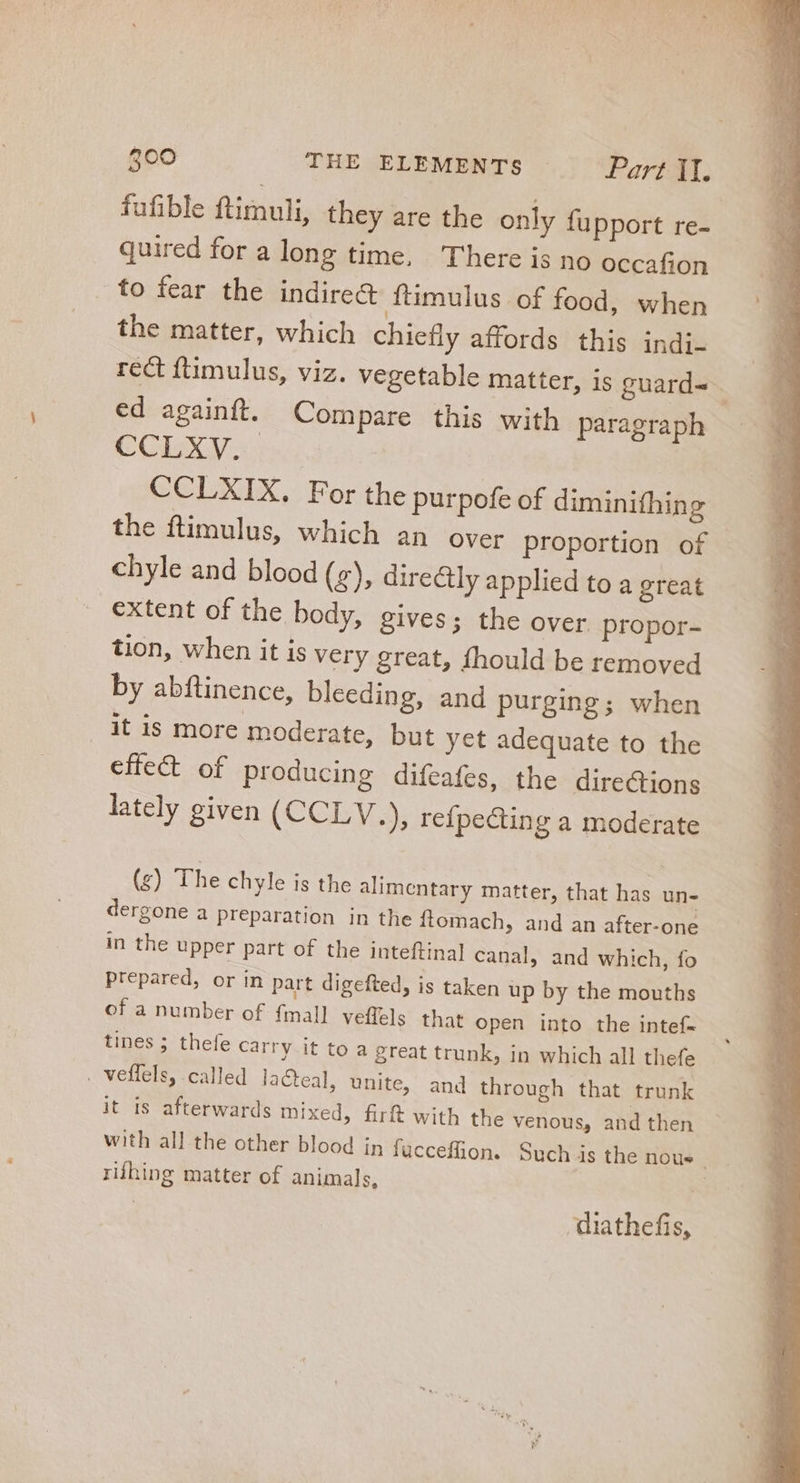fufible ftimuli, they are the only fupport re- quired for a long time, There is no occafion to fear the indirect ftimulus of food, when the matter, which chiefly affords this indi- ed againft. Compare this with paragraph CCLXV. CCLXIX. For the purpofe of diminifhing the ftimulus, which an over proportion of chyle and blood (5), directly applied to a great extent of the body, gives; the over propor- tion, when it is very great, fhould be removed by abftinence, bleeding, and purging; when it is more moderate, but yet adequate to the effect of producing difeafes, the directions lately given (CCLV.), refpe&amp;ting a moderate (g) The chyle is the alimentary matter, that has un- dergone a preparation in the ftomach, and an after-one in the upper part of the inteftinal canal, and which, fo prepared, or in part digefted, is taken up by the mouths of a number of {mall veffels that open into the intef- tines ; thefe carry it to a great trunk, in which all thefe . veffels, called lacteal, unite, and through that trunk it is afterwards mixed, firft with the venous, and then rifhing matter of animals, diathefis,