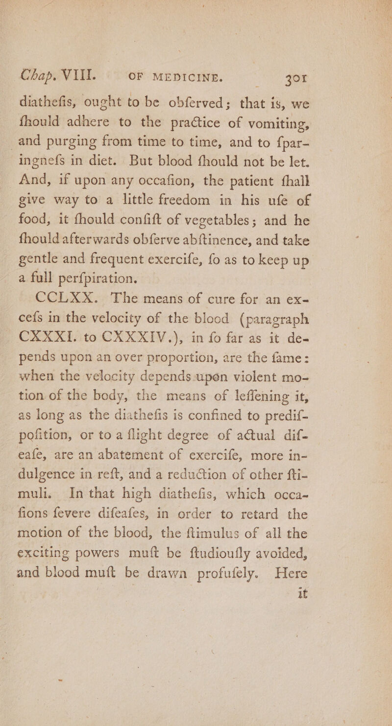 diathefis, ought to be obferved; that is, we fhould adhere to the practice of vomiting, and purging from time to time, and to {par- ingnefs in diet. But blood fhould not be let. And, if upon any occafion, the patient fhall give way to a little freedom in his ufe of food, it fhould confift of vegetables; and he fhould afterwards obferve abítinence, and take gentle and frequent exercife, fo as to keep up a full perfpiration. CCLXX. The means of cure for an ex- ceís in the velocity of the blood (paragraph CXXXI. to CXXXIV.), in fo far as it de- pends upon an over proportion, are the fame: when the velocity depends. upén violent mo- tion. of the body, the means of leffening it, as long as the diathefis is confined to predif- pofition, or to a flight degree of actual dif- | eafe, are an abatement of exercife, more in- dulgence in reft, and a reduction of other fti- muli. In that high diathefis, which occa- fions fevere difeafes, in order to retard the motion of the blood, the ftimulus of all the exciting powers muft be ftudioufly avoided, and blood muft be drawn profufely. Here | it