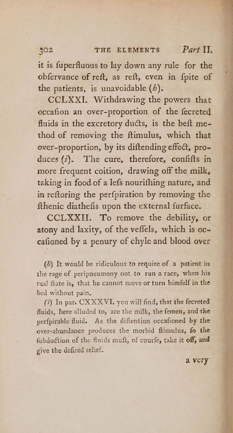 it is fuperfluous to lay down any rule for the obfervance of reft, as reft, even in fpite of the patients, is unavoidable (4). CCLXXI. Withdrawing the powers that occafion an over-proportion of the fecreted fluids in the excretory ducts, is the beft me- thod of removing the ftimulus, which that over-proportion, by its diftending effect, pro- duces (7). The cure, therefore, confifts in more frequent coition, drawing off the milk, taking in food of a lefs nourifhing nature, and in reftoring the perfpiration by removing the fthenic diathefis upon the external furface. CCLXXII. To remove the debility, or atony and laxity, of the veffels, which is oc- — | cafioned by a penury of chyle and blood over — (5) It would be ridiculous to require of a patient in the rage of peripneumony not to run a race, when his real ftate is, that he cannot move or turn himfelf in the bed without pain. (7) In par. CX XXVI, you will find, that the fecreted fluids, here alluded to, are the milk, the femen, and the perfpirable fluid. As the diflention occafioned by the over-abundance produces the morbid ftimulus, fo the fubdu&amp;ion of the fluids muft, of courfe, take it off, and give the defired relief. | avery